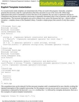 doing so.
Explicit Template Instantiation
As was previously noted, templates are instantiated only if they are used in the program. Generally, compilers
generate the necessary code for a specialization when they encounter its use in the source file. When large
applications that consist of hundreds of source files have to be compiled, this can cause a significant increase in
compilation time because the compiler's processing is repeatedly interrupted when it has to generate code for sporadic
specializations. The recurrent interruption can occur in almost every source file because they use -- almost without
exception -- template classes of the Standard Library. Consider a simple project that consists of only three source
files:
//filename func1.cpp
#include <string>
#include <iostream>
using namespace std;
void func1()
{
string s; //generate default constructor and destructor
s = "hello"; //generate assignment operator for const char *
string s2;
s2 = s; // generate operator = const string&, string&
cout<<s2.size(); // generate string::size, ostream& operator <<(int)
}
//func1.cpp
//filename func2.cpp
#include <string>
#include <iostream>
using namespace std;
void func2()
{
string s; //generate default constructor and destructor
cout<<"enter a string: "<<endl; //generate ostream& operator<<(const char *)
cin>>s //generate istream& operator>>(string&)
}
//func2.cpp
//filename main.cpp
int main()
{
func1();
func2();
retrun 0;
}
// main.cpp
The compilation time can be reduced if all the necessary template code is instantiated all at once, thereby avoiding the
repeated interruption of the compiler's processing. For this purpose, you can use an explicit instantiation. An explicit
instantiation is indicated by the keyword template (without the <>), followed by a template declaration. Here are a
few examples of explicit template instantiations:
template <class T> class A{/*..*/};
ANSI/ISO C++ Professional Programmer's Handbook - Chapter 9 - Templates
file:///D|/Cool Stuff/old/ftp/1/1/ch09/ch09.htm (18 von 22) [12.05.2000 14:46:22]
 