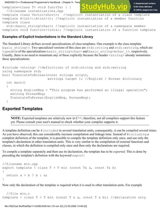 template<class T> void func(T&) { }
//filename instantiations.hpp
template class Vector<short>; //explicit instantiation of a class template
template A<int>::A<int>(); //explicit instantiation of a member function
template class
std::basic_string<char>; //explicit instantiation of a namespace member
template void func<int>(int&); //explicit instantiation of a function template
Examples of Explicit Instantiations in the Standard Library
The Standard Library defines several specializations of class templates. One example is the class template
basic_string<>. Two specialized versions of this class are std::string and std::wstring, which are
typedefs of the specializations basic_string<char> and basic_string<wchar_t>, respectively.
Usually, there is no need to instantiate any of these explicitly because the header <string> already instantiates
these specializations:
#include <string> //definitions of std::string and std::wstring
using namespace std;
bool TranslateToKorean(const string& origin,
wstring& target ); //English / Korean dictionary
int main()
{
string EnglishMsg = "This program has performed an illegal operation";
wstring KoreanMsg;
TranslateToKorean(EnglishMsg, KoreanMsg);
}
Exported Templates
NOTE: Exported templates are relatively new in C++; therefore, not all compilers support this feature
yet. Please consult your user's manual to check whether your compiler supports it.
A template definition can be #included in several translation units; consequently, it can be compiled several times.
As you have observed, this can considerably increase compilation and linkage time. Instead of #including a
complete definition of the template, it is possible to compile the template definition only once, and use only the
template's declaration in other translation units. This is very similar to the compilation of external functions and
classes, in which the definition is compiled only once and then only the declarations are required.
To compile a template separately and then use its declaration, the template has to be exported. This is done by
preceding the template's definition with the keyword export:
//filename min.cpp
export template < class T > T min (const T& a, const T& b)
{
return a > b ? b : a;
}
Now only the declaration of the template is required when it is used in other translation units. For example
//file min.c
template < class T > T min (const T & a, const T & b); //declaration only
ANSI/ISO C++ Professional Programmer's Handbook - Chapter 9 - Templates
file:///D|/Cool Stuff/old/ftp/1/1/ch09/ch09.htm (19 von 22) [12.05.2000 14:46:22]
 