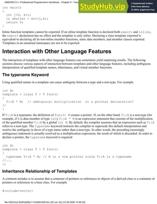 int main()
{
int j=0, k=1;
in smaller = min(j,k);
return 0;
}
Inline function templates cannot be exported. If an inline template function is declared both export and inline,
the export declaration has no effect and the template is only inline. Declaring a class template exported is
equivalent to declaring all its non-inline member functions, static data members, and member classes exported.
Templates in an unnamed namespace are not to be exported.
Interaction with Other Language Features
The interaction of templates with other language features can sometimes yield surprising results. The following
sections discuss various aspects of interaction between templates and other language features, including ambiguous
interpretation of qualified template names, inheritance, and virtual member functions.
The typename Keyword
Using qualified names in a template can cause ambiguity between a type and a non-type. For example
int N;
template < class T > T func()
{
T::A * N; // ambiguous: multiplication or a pointer declaration?
//
}
If T::A is a typename, the definition of func() N creates a pointer. If, on the other hand, T::A is a non-type (for
example, if A is data member of type int), T::A * N is an expression statement that consists of the multiplication
of the qualified member T::A by a global int N. By default, the compiler assumes that an expression such as T::A
refers to a non-type. The typename keyword instructs the compiler to supersede this default interpretation and
resolve the ambiguity in favor of a type name rather than a non-type. In other words, the preceding (seemingly
ambiguous) statement is actually resolved as a multiplication expression, the result of which is discarded. In order to
declare a pointer, the typename keyword is required:
int N;
template < class T > T func()
{
typename T::A * N; // N is a now pointer since T::A is a typename
//...
};
Inheritance Relationship of Templates
A common mistake is to assume that a container of pointers or references to objects of a derived class is a container of
pointers or references to a base class. For example
#include<vector>
ANSI/ISO C++ Professional Programmer's Handbook - Chapter 9 - Templates
file:///D|/Cool Stuff/old/ftp/1/1/ch09/ch09.htm (20 von 22) [12.05.2000 14:46:22]
 