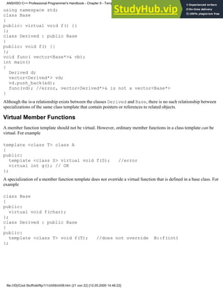 using namespace std;
class Base
{
public: virtual void f() {}
};
class Derived : public Base
{
public: void f() {}
};
void func( vector<Base*>& vb);
int main()
{
Derived d;
vector<Derived*> vd;
vd.push_back(&d);
func(vd); //error, vector<Derived*>& is not a vector<Base*>
}
Although the is-a relationship exists between the classes Derived and Base, there is no such relationship between
specializations of the same class template that contain pointers or references to related objects.
Virtual Member Functions
A member function template should not be virtual. However, ordinary member functions in a class template can be
virtual. For example
template <class T> class A
{
public:
template <class S> virtual void f(S); //error
virtual int g(); // OK
};
A specialization of a member function template does not override a virtual function that is defined in a base class. For
example
class Base
{
public:
virtual void f(char);
};
class Derived : public Base
{
public:
template <class T> void f(T); //does not override B::f(int)
};
ANSI/ISO C++ Professional Programmer's Handbook - Chapter 9 - Templates
file:///D|/Cool Stuff/old/ftp/1/1/ch09/ch09.htm (21 von 22) [12.05.2000 14:46:22]
 