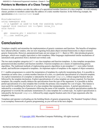 Pointers to Members of a Class Template
Pointers to class members can take the address of a specialized member function of a class template. As with ordinary
classes, pointers to members cannot take the address of a static member function. In the following example, the
specialization std::vector<int> is used:
#include<vector>
using namespace std;
// a typedef is used to hide the unwieldy syntax
typedef void (vector< int >::*pmv) (size_t);
void func()
{
pmv reserve_ptr = &vector< int >::reserve;
//...use reserve_ptr
}
Conclusions
Templates simplify and streamline the implementation of generic containers and functions. The benefits of templates
have allured software vendors, who are now migrating from plain object-oriented frameworks to object-oriented
generic frameworks. However, parameterized types are not unique to C++. Back in 1983, Ada introduced generic
packages, which were roughly equivalent to class templates. Other languages implemented similar mechanisms of
automated code generation from a skeletal user-written code.
The two main template categories in C++ are class templates and function templates. A class template encapsulates
parameterized data members and function members. Function templates are a means of implementing generic
algorithms. The traditional methods of implementing generic algorithms in pre-template C++ were rather limited,
unsafe, and inefficient compared to templates. An important aspect of templates is the support of object semantics.
C++ enables programmers to control the instantiation of templates by explicitly instantiating them. It is possible to
instantiate an entire class, a certain member function of a class, or a particular specialization of a function template.
An explicit instantiation of a template is indicated by the keyword template, without angular brackets that are
followed by the template declaration. Explicit specializations of a class template are always required. For function
templates, the compiler usually deduces the specialization from the type of the arguments. It is possible to define
partial specialization of a class template that overrides the primary class template for a set of types. This feature is
most useful for modifying the behavior of a class template that manipulates pointers. A partial specialization is
indicated by a secondary list of parameters following the name of the template. An explicit specialization enables the
programmer to override the automatic instantiation of a class template for a certain type. An explicit specialization is
indicated by the keyword template, followed by empty angular brackets and a list of type arguments after the
template's name.
Templates and operator overloading are the building blocks of generic programming. The Standard Template Library
is an exemplary framework of generic programming, as you will see in the next chapter.
Contents
© Copyright 1999, Macmillan Computer Publishing. All rights reserved.
ANSI/ISO C++ Professional Programmer's Handbook - Chapter 9 - Templates
file:///D|/Cool Stuff/old/ftp/1/1/ch09/ch09.htm (22 von 22) [12.05.2000 14:46:22]
 