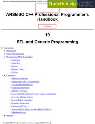 ANSI/ISO C++ Professional Programmer's
Handbook
Contents
10
STL and Generic Programming
by Danny Kalev
Introduction
●
Generic Programming
●
Organization of STL Header Files
Containers
❍
Algorithms
❍
Iterators
❍
Numeric Library
❍
Utilities
❍
●
Containers
Sequence Containers
❍
Requirements for STL Containment
❍
The vector Container Class
❍
Container Reallocation
❍
capacity() and size()
❍
Specifying the Container's Capacity During Construction
❍
Accessing a Single Element
❍
Front and Back Operations
❍
Container Assignment
❍
Contiguity of Vectors
❍
A vector<Base> Should not Store Derived Objects
❍
FIFO Data Models
❍
●
Iterators
●
ANSI/ISO C++ Professional Programmer's Handbook - Chapter 10 - STL and Generic Programming
file:///D|/Cool Stuff/old/ftp/1/1/ch10/ch10.htm (1 von 28) [12.05.2000 14:46:24]
 