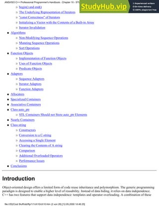 begin() and end()
❍
The Underlying Representation of Iterators
❍
"const Correctness" of Iterators
❍
Initializing a Vector with the Contents of a Built-in Array
❍
Iterator Invalidation
❍
Algorithms
Non-Modifying Sequence Operations
❍
Mutating Sequence Operations
❍
Sort Operations
❍
●
Function Objects
Implementation of Function Objects
❍
Uses of Function Objects
❍
Predicate Objects
❍
●
Adaptors
Sequence Adaptors
❍
Iterator Adaptors
❍
Function Adaptors
❍
●
Allocators
●
Specialized Containers
●
Associative Containers
●
Class auto_ptr
STL Containers Should not Store auto_ptr Elements
❍
●
Nearly Containers
●
Class string
Constructors
❍
Conversion to a C-string
❍
Accessing a Single Element
❍
Clearing the Contents of A string
❍
Comparison
❍
Additional Overloaded Operators
❍
Performance Issues
❍
●
Conclusions
●
Introduction
Object-oriented design offers a limited form of code reuse inheritance and polymorphism. The generic programming
paradigm is designed to enable a higher level of reusability. Instead of data hiding, it relies on data independence.
C++ has two features that support data independence: templates and operator overloading. A combination of these
ANSI/ISO C++ Professional Programmer's Handbook - Chapter 10 - STL and Generic Programming
file:///D|/Cool Stuff/old/ftp/1/1/ch10/ch10.htm (2 von 28) [12.05.2000 14:46:25]
 