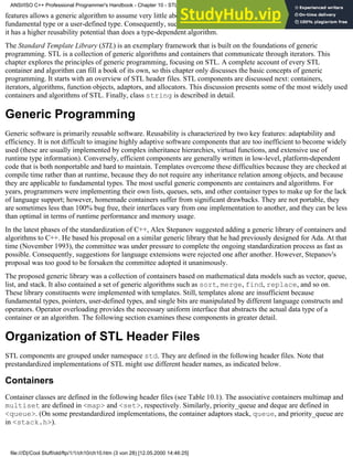 features allows a generic algorithm to assume very little about the actual object to which it is applied, whether it is a
fundamental type or a user-defined type. Consequently, such an algorithm is not confined to a specific data type, and
it has a higher reusability potential than does a type-dependent algorithm.
The Standard Template Library (STL) is an exemplary framework that is built on the foundations of generic
programming. STL is a collection of generic algorithms and containers that communicate through iterators. This
chapter explores the principles of generic programming, focusing on STL. A complete account of every STL
container and algorithm can fill a book of its own, so this chapter only discusses the basic concepts of generic
programming. It starts with an overview of STL header files. STL components are discussed next: containers,
iterators, algorithms, function objects, adaptors, and allocators. This discussion presents some of the most widely used
containers and algorithms of STL. Finally, class string is described in detail.
Generic Programming
Generic software is primarily reusable software. Reusability is characterized by two key features: adaptability and
efficiency. It is not difficult to imagine highly adaptive software components that are too inefficient to become widely
used (these are usually implemented by complex inheritance hierarchies, virtual functions, and extensive use of
runtime type information). Conversely, efficient components are generally written in low-level, platform-dependent
code that is both nonportable and hard to maintain. Templates overcome these difficulties because they are checked at
compile time rather than at runtime, because they do not require any inheritance relation among objects, and because
they are applicable to fundamental types. The most useful generic components are containers and algorithms. For
years, programmers were implementing their own lists, queues, sets, and other container types to make up for the lack
of language support; however, homemade containers suffer from significant drawbacks. They are not portable, they
are sometimes less than 100% bug free, their interfaces vary from one implementation to another, and they can be less
than optimal in terms of runtime performance and memory usage.
In the latest phases of the standardization of C++, Alex Stepanov suggested adding a generic library of containers and
algorithms to C++. He based his proposal on a similar generic library that he had previously designed for Ada. At that
time (November 1993), the committee was under pressure to complete the ongoing standardization process as fast as
possible. Consequently, suggestions for language extensions were rejected one after another. However, Stepanov's
proposal was too good to be forsaken the committee adopted it unanimously.
The proposed generic library was a collection of containers based on mathematical data models such as vector, queue,
list, and stack. It also contained a set of generic algorithms such as sort, merge, find, replace, and so on.
These library constituents were implemented with templates. Still, templates alone are insufficient because
fundamental types, pointers, user-defined types, and single bits are manipulated by different language constructs and
operators. Operator overloading provides the necessary uniform interface that abstracts the actual data type of a
container or an algorithm. The following section examines these components in greater detail.
Organization of STL Header Files
STL components are grouped under namespace std. They are defined in the following header files. Note that
prestandardized implementations of STL might use different header names, as indicated below.
Containers
Container classes are defined in the following header files (see Table 10.1). The associative containers multimap and
multiset are defined in <map> and <set>, respectively. Similarly, priority_queue and deque are defined in
<queue>. (On some prestandardized implementations, the container adaptors stack, queue, and priority_queue are
in <stack.h>).
ANSI/ISO C++ Professional Programmer's Handbook - Chapter 10 - STL and Generic Programming
file:///D|/Cool Stuff/old/ftp/1/1/ch10/ch10.htm (3 von 28) [12.05.2000 14:46:25]
 