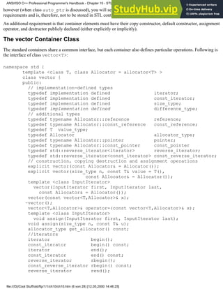 however (when class auto_ptr is discussed), you will see an example of an object that does not meet these
requirements and is, therefore, not to be stored in STL containers.
An additional requirement is that container elements must have their copy constructor, default constructor, assignment
operator, and destructor publicly declared (either explicitly or implicitly).
The vector Container Class
The standard containers share a common interface, but each container also defines particular operations. Following is
the interface of class vector<T>:
namespace std {
template <class T, class Allocator = allocator<T> >
class vector {
public:
// implementation-defined types
typedef implementation defined iterator;
typedef implementation defined const_iterator;
typedef implementation defined size_type;
typedef implementation defined difference_type;
// additional types
typedef typename Allocator::reference reference;
typedef typename Allocator::const_reference const_reference;
typedef T value_type;
typedef Allocator allocator_type;
typedef typename Allocator::pointer pointer;
typedef typename Allocator::const_pointer const_pointer
typedef std::reverse_iterator<iterator> reverse_iterator;
typedef std::reverse_iterator<const_iterator> const_reverse_iterator;
// construction, copying destruction and assignment operations
explicit vector(const Allocator& = Allocator());
explicit vector(size_type n, const T& value = T(),
const Allocator& = Allocator());
template <class InputIterator>
vector(InputIterator first, InputIterator last,
const Allocator& = Allocator());
vector(const vector<T,Allocator>& x);
~vector();
vector<T,Allocator>& operator=(const vector<T,Allocator>& x);
template <class InputIterator>
void assign(InputIterator first, InputIterator last);
void assign(size_type n, const T& u);
allocator_type get_allocator() const;
//iterators
iterator begin();
const_iterator begin() const;
iterator end();
const_iterator end() const;
reverse_iterator rbegin();
const_reverse_iterator rbegin() const;
reverse_iterator rend();
ANSI/ISO C++ Professional Programmer's Handbook - Chapter 10 - STL and Generic Programming
file:///D|/Cool Stuff/old/ftp/1/1/ch10/ch10.htm (6 von 28) [12.05.2000 14:46:25]
 
