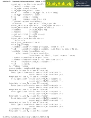 const_reverse_iterator rend() const;
//capacity operations
size_type size() const;
size_type max_size() const;
void resize(size_type sz, T c = T());
size_type capacity() const;
bool empty() const;
void reserve(size_type n);
//element access operations
reference operator[](size_type n);
const_reference operator[](size_type n) const;
const_reference at(size_type n) const;
reference at(size_type n);
reference front();
const_reference front() const;
reference back();
const_reference back() const;
// modifiers
void push_back(const T& x);
void pop_back();
iterator insert(iterator position, const T& x);
void insert(iterator position, size_type n, const T& x);
template <class InputIterator>
void insert(iterator position,
InputIterator first, InputIterator last);
iterator erase(iterator position);
iterator erase(iterator first, iterator last);
void swap(vector<T,Allocator>&);
void clear();
}; //class vector
//non-member overloaded operators
template <class T, class Allocator>
bool operator==(const vector<T,Allocator>& x,
const vector<T,Allocator>& y);
template <class T, class Allocator>
bool operator< (const vector<T,Allocator>& x,
const vector<T,Allocator>& y);
template <class T, class Allocator>
bool operator!=(const vector<T,Allocator>& x,
const vector<T,Allocator>& y);
template <class T, class Allocator>
bool operator> (const vector<T,Allocator>& x,
const vector<T,Allocator>& y);
template <class T, class Allocator>
bool operator>=(const vector<T,Allocator>& x,
const vector<T,Allocator>& y);
template <class T, class Allocator>
bool operator<=(const vector<T,Allocator>& x,
const vector<T,Allocator>& y);
//specialized algorithms
template <class T, class Allocator>
ANSI/ISO C++ Professional Programmer's Handbook - Chapter 10 - STL and Generic Programming
file:///D|/Cool Stuff/old/ftp/1/1/ch10/ch10.htm (7 von 28) [12.05.2000 14:46:25]
 