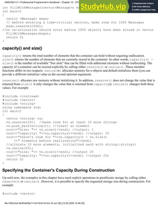int FillWithMessages(vector<Message>& msg_que); //severe time constraints
int main()
{
vector <Message> msgs;
// before entering a time-critical section, make room for 1000 Messages
msgs.reserve(1000);
//no re-allocation should occur before 1000 objects have been stored in vector
FillWithMessages(msgs);
return 0;
}
capacity() and size()
capacity() returns the total number of elements that the container can hold without requiring reallocation.
size() returns the number of elements that are currently stored in the container. In other words, capacity() -
size() is the number of available "free slots" that can be filled with additional elements without reallocating. The
capacity of a container can be resized explicitly by calling either reserve() or resize(). These member
functions differ in two respects. resize(n) allocates memory for n objects and default-initializes them (you can
provide a different initializer value as the second optional argument).
reserve() allocates raw memory without initializing it. In addition, reserve() does not change the value that is
returned from size() it only changes the value that is returned from capacity(). resize() changes both these
values. For example
#include <iostream>
#include <vector>
#include <string>
using namespace std;
int main()
{
vector <string> vs;
vs.reserve(10); //make room for at least 10 more strings
vs.push_back(string()); //insert an element
cout<<"size: "<< vs.size()<<endl; //output: 1
cout<<"capacity: "<<vs.capacity()<<endl; //output: 10
cout<<"there's room for "<<vs.capacity() - vs.size()
<<" elements before reallocation"<<endl;
//allocate 10 more elements, initialized each with string::string()
vs.resize(20);
cout<<"size: "<< vs.size()<<endl; //output 20
cout<<"capacity: "<<vs.capacity()<<endl; //output 20;
return 0;
}
Specifying the Container's Capacity During Construction
Up until now, the examples in this chapter have used explicit operations to preallocate storage by calling either
reserve() or resize(). However, it is possible to specify the requested storage size during construction. For
example
#include <vector>
ANSI/ISO C++ Professional Programmer's Handbook - Chapter 10 - STL and Generic Programming
file:///D|/Cool Stuff/old/ftp/1/1/ch10/ch10.htm (9 von 28) [12.05.2000 14:46:25]
 