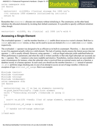 using namespace std;
int main()
{
vector<int> vi(1000); //initial storage for 1000 int's
//vi contains 1000 elements initialized by int::int()
return 0;
}
Remember that reserve() allocates raw memory without initializing it. The constructor, on the other hand,
initializes the allocated elements by invoking their default constructor. It is possible to specify a different initializer
value, though:
vector<int> vi(1000, 4); //initial all 1000 int's with 4
Accessing a Single Element
The overloaded operator [] and the member function at() enable direct access to a vector's element. Both have a
const and a non-const version, so they can be used to access an element of a const and a non-const vector,
respectively.
The overloaded [] operator was designed to be as efficient as its built-in counterpart. Therefore, [] does not check
to see if its argument actually refers to a valid element. The lack of runtime checks ensures the fastest access time (an
operator [] call is usually inlined). However, using operator [] with an illegal subscript yields undefined behavior.
When performance is paramount, and when the code is written carefully so that only legal subscripts are accessed, use
the [] operator. The [] notation is also more readable and intuitive. Nonetheless, runtime checks are unavoidable in
some circumstances for instance, when the subscript value is received from an external source such as a function, a
database record, or a human operator. In such cases you should use the member function at() instead of operator
[]. at() performs range checking and, in case of an attempt to access an out of range member, it throws an
exception of type std::out_of_range. Here is an example:
#include <vector>
#include <iostream>
#include <string>
#include <stdexcept>
using namespace std;
int main()
{
vector<string> vs; // vs has no elements currently
vs.push_back("string"); //add first element
vs[0] = "overriding string"; //override it using []
try
{
cout<< vs.at(10) <<endl; //out of range element, exception thrown
}
catch(std::out_of_range & except)
{
// handle out-of-range subscript
}
}//end main
ANSI/ISO C++ Professional Programmer's Handbook - Chapter 10 - STL and Generic Programming
file:///D|/Cool Stuff/old/ftp/1/1/ch10/ch10.htm (10 von 28) [12.05.2000 14:46:25]
 