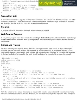 char *p = &c;
func(5, p); //5 and p are arguments
A<long> a; //'long' is an argument
A<char> another_a; //'char' is an argument
return 0;
}
Translation Unit
A translation unit contains a sequence of one or more declarations. The Standard uses the term translation unit rather
than source file because a single translation unit can be assembled from more than a single source file: A source file
and the header files that are #included in it are a single translation unit.
Program
A program consists of one or more translation units that are linked together.
Well-Formed Program
A well-formed program is one that is constructed according to the Standard's syntax and semantic rules and that obeys
the One Definition Rule (explained in the following section). An ill-formed program is one that does not meet these
requirements.
lvalues and rvalues
An object is a contiguous region of storage. An lvalue is an expression that refers to such an object. The original
definition of lvalue referred to an object that can appear on the left-hand side of an assignment. However, const
objects are lvalues that cannot be used in the left-hand side of an assignment. Similarly, an expression that can appear
in the right-hand side of an expression (but not in the left-hand side of an expression) is an rvalue. For example
#include <string>
using namespace std;
int& f();
void func()
{
int n;
char buf[3];
n = 5; // n is an lvalue; 5 is an rvalue
buf[0] = 'a'; // buf[0] is an lvalue, 'a' is an rvalue
string s1 = "a", s2 = "b", s3 = "c"; // "a", "b", "c" are rvalues
s1 = // lvalue
s2 +s3; //s2 and s3 are lvalues that are implicitly converted to rvalues
s1 = //lvalue
string("z"); //temporaries are rvalues
int * p = new int; //p is an lvalue; 'new int' is an rvalue
f() = 0; //a function call that returns a reference is an lvalue
s1.size(); //otherwise, a function call is an rvalue expression
}
An lvalue can appear in a context that requires an rvalue; in this case, the lvalue is implicitly converted to an rvalue.
An rvalue cannot be converted to an lvalue. Therefore, it is possible to use every lvalue expression in the example as
ANSI/ISO C++ Professional Programmer's Handbook - Chapter 2 - Standard Briefing: The Latest Addenda to ANSI/ISO C++
file:///D|/Cool Stuff/old/ftp/1/1/ch02/ch02.htm (4 von 24) [12.05.2000 14:45:45]
 