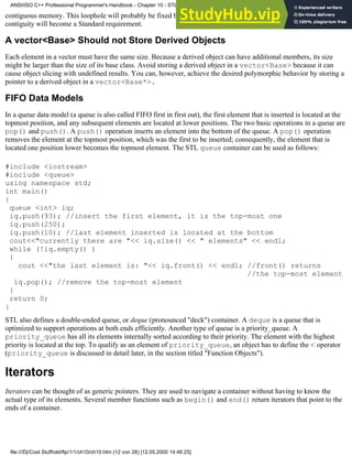 contiguous memory. This loophole will probably be fixed by the Standardization committee in the future, and vector
contiguity will become a Standard requirement.
A vector<Base> Should not Store Derived Objects
Each element in a vector must have the same size. Because a derived object can have additional members, its size
might be larger than the size of its base class. Avoid storing a derived object in a vector<Base> because it can
cause object slicing with undefined results. You can, however, achieve the desired polymorphic behavior by storing a
pointer to a derived object in a vector<Base*>.
FIFO Data Models
In a queue data model (a queue is also called FIFO first in first out), the first element that is inserted is located at the
topmost position, and any subsequent elements are located at lower positions. The two basic operations in a queue are
pop() and push(). A push() operation inserts an element into the bottom of the queue. A pop() operation
removes the element at the topmost position, which was the first to be inserted; consequently, the element that is
located one position lower becomes the topmost element. The STL queue container can be used as follows:
#include <iostream>
#include <queue>
using namespace std;
int main()
{
queue <int> iq;
iq.push(93); //insert the first element, it is the top-most one
iq.push(250);
iq.push(10); //last element inserted is located at the bottom
cout<<"currently there are "<< iq.size() << " elements" << endl;
while (!iq.empty() )
{
cout <<"the last element is: "<< iq.front() << endl; //front() returns
//the top-most element
iq.pop(); //remove the top-most element
}
return 0;
}
STL also defines a double-ended queue, or deque (pronounced "deck") container. A deque is a queue that is
optimized to support operations at both ends efficiently. Another type of queue is a priority_queue. A
priority_queue has all its elements internally sorted according to their priority. The element with the highest
priority is located at the top. To qualify as an element of priority_queue, an object has to define the < operator
(priority_queue is discussed in detail later, in the section titled "Function Objects").
Iterators
Iterators can be thought of as generic pointers. They are used to navigate a container without having to know the
actual type of its elements. Several member functions such as begin() and end() return iterators that point to the
ends of a container.
ANSI/ISO C++ Professional Programmer's Handbook - Chapter 10 - STL and Generic Programming
file:///D|/Cool Stuff/old/ftp/1/1/ch10/ch10.htm (12 von 28) [12.05.2000 14:46:25]
 