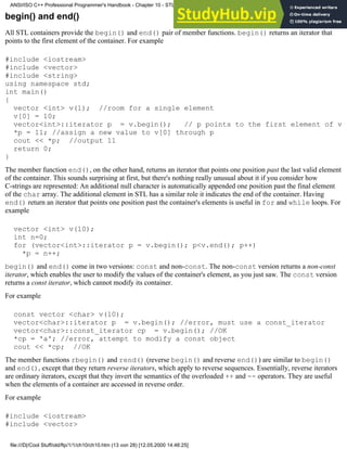 begin() and end()
All STL containers provide the begin() and end() pair of member functions. begin() returns an iterator that
points to the first element of the container. For example
#include <iostream>
#include <vector>
#include <string>
using namespace std;
int main()
{
vector <int> v(1); //room for a single element
v[0] = 10;
vector<int>::iterator p = v.begin(); // p points to the first element of v
*p = 11; //assign a new value to v[0] through p
cout << *p; //output 11
return 0;
}
The member function end(), on the other hand, returns an iterator that points one position past the last valid element
of the container. This sounds surprising at first, but there's nothing really unusual about it if you consider how
C-strings are represented: An additional null character is automatically appended one position past the final element
of the char array. The additional element in STL has a similar role it indicates the end of the container. Having
end() return an iterator that points one position past the container's elements is useful in for and while loops. For
example
vector <int> v(10);
int n=0;
for (vector<int>::iterator p = v.begin(); p<v.end(); p++)
*p = n++;
begin() and end() come in two versions: const and non-const. The non-const version returns a non-const
iterator, which enables the user to modify the values of the container's element, as you just saw. The const version
returns a const iterator, which cannot modify its container.
For example
const vector <char> v(10);
vector<char>::iterator p = v.begin(); //error, must use a const_iterator
vector<char>::const_iterator cp = v.begin(); //OK
*cp = 'a'; //error, attempt to modify a const object
cout << *cp; //OK
The member functions rbegin() and rend() (reverse begin() and reverse end()) are similar to begin()
and end(), except that they return reverse iterators, which apply to reverse sequences. Essentially, reverse iterators
are ordinary iterators, except that they invert the semantics of the overloaded ++ and -- operators. They are useful
when the elements of a container are accessed in reverse order.
For example
#include <iostream>
#include <vector>
ANSI/ISO C++ Professional Programmer's Handbook - Chapter 10 - STL and Generic Programming
file:///D|/Cool Stuff/old/ftp/1/1/ch10/ch10.htm (13 von 28) [12.05.2000 14:46:25]
 