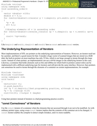 #include <string>
using namespace std;
void ascending_order()
{
vector <double> v(10);
double d = 0.1;
for (vector<double>::iterator p = v.begin(); p<v.end(); p++) //initialize
{
*p = d;
d+= 0.1;
}
//display elements of v in ascending order
for (vector<double>::reverse_iterator rp = v.rbegin(); rp < v.rend(); rp++)
{
cout<< *rp<<endl;
}
}
Like begin() and end(), rbegin() and rend() have a const and a non-const version.
The Underlying Representation of Iterators
Most implementations of STL use pointers as the underlying representation of iterators. However, an iterator need not
be a pointer, and there's a good reason for that. Consider a huge vector of scanned images that are stored on a 6GB
disk; the built-in pointer on most machines has only 32 bits, which is not large enough to iterate through this large
vector. Instead of a bare pointer, an implementation can use a 64-bit integer as the underlying iterator in this case.
Likewise, a container that holds elements such as bits and nibbles (to which built-in pointers cannot refer) can be
implemented with a different underlying type for iterators and still provide the same interface. However, bare pointers
can sometimes be used to iterate through the elements of a container on certain implementations; for example
#include <vector>
#include <iostream>
using namespace std;
void hack()
{
vector<int> vi;
vi.push_back(5);
int *p = vi.begin();//bad programming practice, although it may work
*p = 6; //assign vi[0]
cout<<vi[0]; //output 6 (maybe)
}
Using bare pointers instead of iterators is a bad programming practice avoid it.
"const Correctness" of Iterators
Use the const iterator of a container when the elements that are accessed through it are not to be modified. As with
ordinary pointer types, using a non-const iterator implies that the contents of the container are to be changed. A
const iterator enables the compiler to detect simple mistakes, and it is more readable.
ANSI/ISO C++ Professional Programmer's Handbook - Chapter 10 - STL and Generic Programming
file:///D|/Cool Stuff/old/ftp/1/1/ch10/ch10.htm (14 von 28) [12.05.2000 14:46:25]
 