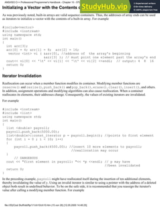 Initializing a Vector with the Contents of a Built-in Array
As was previously noted, built-in arrays are valid sequence containers. Thus, the addresses of array ends can be used
as iterators to initialize a vector with the contents of a built-in array. For example
#include<vector>
#include <iostream>
using namespace std;
int main()
{
int arr[3];
arr[0] = 4; arr[1] = 8; arr[2] = 16;
vector <int> vi ( &arr[0], //address of the array's beginning
&arr[3] ); // must point one element past the array's end
cout<< vi[0] << 't' << vi[1] << 't' << vi[2] <<endl; // output: 4 8 16
return 0;
}
Iterator Invalidation
Reallocation can occur when a member function modifies its container. Modifying member functions are
reserve() and resize(), push_back() and pop_back(), erase(), clear(), insert(), and others.
In addition, assignment operations and modifying algorithms can also cause reallocation. When a container
reallocates its elements, their addresses change. Consequently, the values of existing iterators are invalidated.
For example
#include <iostream>
#include <list>
using namespace std;
int main()
{
list <double> payroll;
payroll.push_back(5000.00);
list<double>::const_iterator p = payroll.begin(); //points to first element
for (int i = 0 ; i < 10; i++)
{
payroll.push_back(4500.00); //insert 10 more elements to payroll;
//reallocation may occur
}
// DANGEROUS
cout << "first element in payroll: "<< *p <<endl; // p may have
//been invalidated
return 0;
}
In the preceding example, payroll might have reallocated itself during the insertion of ten additional elements,
thereby invalidating the value of p. Using an invalid iterator is similar to using a pointer with the address of a deleted
object both result in undefined behavior. To be on the safe side, it is recommended that you reassign the iterator's
value after calling a modifying member function. For example
ANSI/ISO C++ Professional Programmer's Handbook - Chapter 10 - STL and Generic Programming
file:///D|/Cool Stuff/old/ftp/1/1/ch10/ch10.htm (15 von 28) [12.05.2000 14:46:25]
 