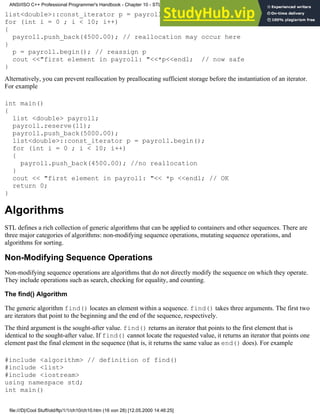 list<double>::const_iterator p = payroll.begin();//points to the first element
for (int i = 0 ; i < 10; i++)
{
payroll.push_back(4500.00); // reallocation may occur here
}
p = payroll.begin(); // reassign p
cout <<"first element in payroll: "<<*p<<endl; // now safe
}
Alternatively, you can prevent reallocation by preallocating sufficient storage before the instantiation of an iterator.
For example
int main()
{
list <double> payroll;
payroll.reserve(11);
payroll.push_back(5000.00);
list<double>::const_iterator p = payroll.begin();
for (int i = 0 ; i < 10; i++)
{
payroll.push_back(4500.00); //no reallocation
}
cout << "first element in payroll: "<< *p <<endl; // OK
return 0;
}
Algorithms
STL defines a rich collection of generic algorithms that can be applied to containers and other sequences. There are
three major categories of algorithms: non-modifying sequence operations, mutating sequence operations, and
algorithms for sorting.
Non-Modifying Sequence Operations
Non-modifying sequence operations are algorithms that do not directly modify the sequence on which they operate.
They include operations such as search, checking for equality, and counting.
The find() Algorithm
The generic algorithm find() locates an element within a sequence. find() takes three arguments. The first two
are iterators that point to the beginning and the end of the sequence, respectively.
The third argument is the sought-after value. find() returns an iterator that points to the first element that is
identical to the sought-after value. If find() cannot locate the requested value, it returns an iterator that points one
element past the final element in the sequence (that is, it returns the same value as end() does). For example
#include <algorithm> // definition of find()
#include <list>
#include <iostream>
using namespace std;
int main()
ANSI/ISO C++ Professional Programmer's Handbook - Chapter 10 - STL and Generic Programming
file:///D|/Cool Stuff/old/ftp/1/1/ch10/ch10.htm (16 von 28) [12.05.2000 14:46:25]
 