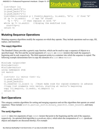 {
list<char> lc;
lc.push_back('A');
lc.push_back('T');
lc.push_back('L');
list<char>::iterator p = find(lc.begin(), lc.end(), 'A'); // find 'A'
if (p != lc.end()) // was 'A' found?
*p = 'S'; // then replace it with 'S'
while (p != lc.end()) //display the modified list
cout<<*p++;
return 0;
}
Mutating Sequence Operations
Mutating sequence algorithms modify the sequence on which they operate. They include operations such as copy, fill,
replace, and transform.
The copy() Algorithm
The Standard Library provides a generic copy function, which can be used to copy a sequence of objects to a
specified target. The first and the second arguments of copy() are const iterators that mark the sequence's
beginning and its end, respectively. The third argument points to a container into which the sequence is copied. The
following example demonstrates how to copy the elements of a list into a vector:
#include <algorithm>
#include<list>
#include<vector>
using namespace std;
int main()
{
list<int> li; vector <int> vi;
li.push_back(1);
li.push_back(2);
vi.reserve( li.size() ); //must make room for copied elements in advance
//copy list elements into vector, starting at vector's beginning
copy (li.begin(), li.end(), vi.begin() );
return 0;
}
Sort Operations
This category contains algorithms for sorting and merging sequences and set-like algorithms that operate on sorted
sequences. These include sort(), partial_sort(), binary_search(), lower_bound(), and many
others.
The sort() Algorithm
sort() takes two arguments of type const iterator that point to the beginning and the end of the sequence,
respectively. An optional third algorithm is a predicate object, which alters the computation of sort (predicate
objects and adaptors are discussed shortly). For example
ANSI/ISO C++ Professional Programmer's Handbook - Chapter 10 - STL and Generic Programming
file:///D|/Cool Stuff/old/ftp/1/1/ch10/ch10.htm (17 von 28) [12.05.2000 14:46:25]
 