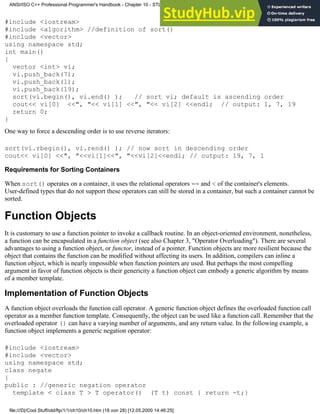 #include <iostream>
#include <algorithm> //definition of sort()
#include <vector>
using namespace std;
int main()
{
vector <int> vi;
vi.push_back(7);
vi.push_back(1);
vi.push_back(19);
sort(vi.begin(), vi.end() ); // sort vi; default is ascending order
cout<< vi[0] <<", "<< vi[1] <<", "<< vi[2] <<endl; // output: 1, 7, 19
return 0;
}
One way to force a descending order is to use reverse iterators:
sort(vi.rbegin(), vi.rend() ); // now sort in descending order
cout<< vi[0] <<", "<<vi[1]<<", "<<vi[2]<<endl; // output: 19, 7, 1
Requirements for Sorting Containers
When sort() operates on a container, it uses the relational operators == and < of the container's elements.
User-defined types that do not support these operators can still be stored in a container, but such a container cannot be
sorted.
Function Objects
It is customary to use a function pointer to invoke a callback routine. In an object-oriented environment, nonetheless,
a function can be encapsulated in a function object (see also Chapter 3, "Operator Overloading"). There are several
advantages to using a function object, or functor, instead of a pointer. Function objects are more resilient because the
object that contains the function can be modified without affecting its users. In addition, compilers can inline a
function object, which is nearly impossible when function pointers are used. But perhaps the most compelling
argument in favor of function objects is their genericity a function object can embody a generic algorithm by means
of a member template.
Implementation of Function Objects
A function object overloads the function call operator. A generic function object defines the overloaded function call
operator as a member function template. Consequently, the object can be used like a function call. Remember that the
overloaded operator () can have a varying number of arguments, and any return value. In the following example, a
function object implements a generic negation operator:
#include <iostream>
#include <vector>
using namespace std;
class negate
{
public : //generic negation operator
template < class T > T operator() (T t) const { return -t;}
ANSI/ISO C++ Professional Programmer's Handbook - Chapter 10 - STL and Generic Programming
file:///D|/Cool Stuff/old/ftp/1/1/ch10/ch10.htm (18 von 28) [12.05.2000 14:46:25]
 