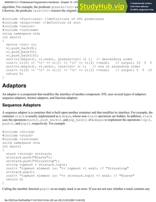 algorithm. For example, the predicate greater<int> can be used to override the default ascending order.
Likewise, the predicate less<int> restores the original ascending order:
#include <functional> //definitions of STL predicates
#include <algorithm> //definition of sort
#include <vector>
#include <iostream>
using namespace std;
int main()
{
vector <int> vi;
vi.push_back(9);
vi.push_back(5);
vi.push_back(10);
sort(vi.begin(), vi.end(), greater<int> () ); // descending order
cout<< vi[0] << 't' << vi[1] << 't' << vi[2] <<endl; // output: 10 9 5
sort(vi.begin(), vi.end(), less<int> () ); // now in ascending order
cout<< vi[0] << 't' << vi[1] << 't' << vi[2] <<endl; // output: 5 9 10
return 0;
}
Adaptors
An adaptor is a component that modifies the interface of another component. STL uses several types of adaptors:
sequence adaptors, iterator adaptors, and function adaptors.
Sequence Adaptors
A sequence adaptor is a container that is built upon another container and that modifies its interface. For example, the
container stack is usually implemented as a deque, whose non-stack operations are hidden. In addition, stack
uses the operations back(), push_back(), and pop_back() of a deque to implement the operations top(),
push(), and pop(), respectively. For example
#include <string>
#include <stack>
#include <iostream>
using namespace std;
int main()
{
stack <string> strstack;
strstack.push("Bjarne");
strstack.push("Stroustrup");
string topmost = strstack.top();
cout<< "topmost element is: "<< topmost << endl; // "Stroustrup"
strstack.pop();
cout<< "topmost element is: "<< strstack.top() << endl; // "Bjarne"
return 0;
}
Calling the member function pop() on an empty stack is an error. If you are not sure whether a stack contains any
ANSI/ISO C++ Professional Programmer's Handbook - Chapter 10 - STL and Generic Programming
file:///D|/Cool Stuff/old/ftp/1/1/ch10/ch10.htm (20 von 28) [12.05.2000 14:46:25]
 