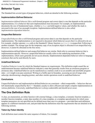 an rvalue, but not vice versa.
Behavior Types
The Standard lists several types of program behaviors, which are detailed in the following sections.
Implementation-Defined Behavior
Implementation-defined behavior (for a well-formed program and correct data) is one that depends on the particular
implementation; it is a behavior that each implementation must document. For example, an implementation
documents the size of fundamental types, whether a char can hold negative values, and whether the stack is
unwound in the case of an uncaught exception. Implementation-defined behavior is also called
implementation-dependent behavior.
Unspecified Behavior
Unspecified behavior (for a well-formed program and correct data) is one that depends on the particular
implementation. The implementation is not required to document which behavior occurs (but it is allowed to do so).
For example, whether operator new calls to the Standard C library function malloc() is unspecified. Following is
another example: The storage type for the temporary copy of an exception object is allocated in an unspecified way
(however, it cannot be allocated on the free store).
Implementation-defined behavior and unspecified behavior are similar. Both refer to consistent behavior that is
implementation-specific. However, unspecified behavior usually refers to the underlying mechanism of the
implementation, which users generally do not access directly. Implementation-dependent behavior refers to language
constructs that can be used directly by users.
Undefined Behavior
Undefined behavior is one for which the Standard imposes no requirements. This definition might sound like an
understatement because undefined behavior indicates a state that generally results from an erroneous program or
erroneous data. Undefined behavior can be manifested as a runtime crash or as an unstable and unreliable program
state -- or it might even pass unnoticed. Writing to a buffer past its boundary, accessing an out-of-range array
subscript, dereferencing a dangling pointer, and other similar operations result in undefined behavior.
Conclusions
Unspecified behavior and implementation-defined behavior are consistent -- albeit nonportable -- behaviors that are
left intentionally unspecified by the C++ Standard, usually to allow efficient and simple compiler implementation on
various platforms. Conversely, undefined behavior is always undesirable and should never occur.
The One Definition Rule
A class, an enumeration, an inline function with external linkage, a class template, a nonstatic function template, a
member function template, a static data member of a class template, or a template specialization for which some
template parameters are not specified can be defined more than once in a program -- provided that each definition
appears in a different translation unit, and provided that the definitions meet the requirements that are detailed in the
following sections.
Token-by-Token Identity
Each definition must contain the same sequence of tokens. For example
ANSI/ISO C++ Professional Programmer's Handbook - Chapter 2 - Standard Briefing: The Latest Addenda to ANSI/ISO C++
file:///D|/Cool Stuff/old/ftp/1/1/ch02/ch02.htm (5 von 24) [12.05.2000 14:45:45]
 