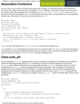 Associative Containers
An associative array is one for which the index need not be an integer. An associative array is also called map or
dictionary. STL defines several associative containers. A map, for instance, stores pairs of values; one serves as the
key, and the other is the associated value. The template pair<class Key, class Value> serves as a map
element. In the following example, a map is used to translate the string value of an enumerator into its corresponding
integral value. The string is the key whose associated value is an int:
#include <map>
#include <string>
#include <iostream>
using namespace std;
enum directions {up, down};
int main()
{
pair<string, int> Enumerator(string("down"), down); //create a pair
map<string, int> mi; //create a map
mi.insert(Enumerator); //insert the pair
int n = mi["down"]; //n = 1 //string used as subscript
return 0;
}
A map can store only unique keys. A multimap is a map that can store duplicate keys.
set is similar to a map except that the associated values are irrelevant in this case. A set is used when only the keys
are important: to ensure that a database transaction does not attempt to insert a record with a unique key that already
exists in a table, for example. multiset is a set that allows duplicate keys.
Class auto_ptr
The class template auto_ptr implements the "resource acquisition is initialization" idiom (discussed in Chapter 5,
"Object-Oriented Programming Design"). It is initialized by a pointer to an object allocated on the free store
(auto_ptr has a default constructor so you can instantiate an empty auto_ptr and assign a pointer to it later).
The destructor of auto_ptr destroys the object that is bound to the pointer. This technique can avoid memory
leakage in the case of exceptions (see also Chapter 6, "Exception Handling"), or it can simplify programming by
sparing the hassle of explicitly deleting every object allocated on the free store. Class auto_ptr is declared in the
standard header <memory>. Following is an example of using auto_ptr (points of possible object destruction are
numbered):
#include <memory>
using namespace std;
void f() { if (condition) throw "err";}
int main()
{
try
{
auto_ptr<double> dptr(new double(0.0));
*dptr = 0.5; //overloaded * provides pointer-like syntax
f();
} // 1: no exception was thrown, dptr destroyed here
ANSI/ISO C++ Professional Programmer's Handbook - Chapter 10 - STL and Generic Programming
file:///D|/Cool Stuff/old/ftp/1/1/ch10/ch10.htm (22 von 28) [12.05.2000 14:46:25]
 