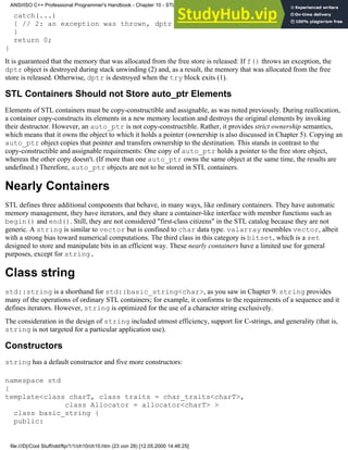 catch(...)
{ // 2: an exception was thrown, dptr destroyed here
}
return 0;
}
It is guaranteed that the memory that was allocated from the free store is released: If f() throws an exception, the
dptr object is destroyed during stack unwinding (2) and, as a result, the memory that was allocated from the free
store is released. Otherwise, dptr is destroyed when the try block exits (1).
STL Containers Should not Store auto_ptr Elements
Elements of STL containers must be copy-constructible and assignable, as was noted previously. During reallocation,
a container copy-constructs its elements in a new memory location and destroys the original elements by invoking
their destructor. However, an auto_ptr is not copy-constructible. Rather, it provides strict ownership semantics,
which means that it owns the object to which it holds a pointer (ownership is also discussed in Chapter 5). Copying an
auto_ptr object copies that pointer and transfers ownership to the destination. This stands in contrast to the
copy-constructible and assignable requirements: One copy of auto_ptr holds a pointer to the free store object,
whereas the other copy doesn't. (If more than one auto_ptr owns the same object at the same time, the results are
undefined.) Therefore, auto_ptr objects are not to be stored in STL containers.
Nearly Containers
STL defines three additional components that behave, in many ways, like ordinary containers. They have automatic
memory management, they have iterators, and they share a container-like interface with member functions such as
begin() and end(). Still, they are not considered "first-class citizens" in the STL catalog because they are not
generic. A string is similar to vector but is confined to char data type. valarray resembles vector, albeit
with a strong bias toward numerical computations. The third class in this category is bitset, which is a set
designed to store and manipulate bits in an efficient way. These nearly containers have a limited use for general
purposes, except for string.
Class string
std::string is a shorthand for std::basic_string<char>, as you saw in Chapter 9. string provides
many of the operations of ordinary STL containers; for example, it conforms to the requirements of a sequence and it
defines iterators. However, string is optimized for the use of a character string exclusively.
The consideration in the design of string included utmost efficiency, support for C-strings, and generality (that is,
string is not targeted for a particular application use).
Constructors
string has a default constructor and five more constructors:
namespace std
{
template<class charT, class traits = char_traits<charT>,
class Allocator = allocator<charT> >
class basic_string {
public:
ANSI/ISO C++ Professional Programmer's Handbook - Chapter 10 - STL and Generic Programming
file:///D|/Cool Stuff/old/ftp/1/1/ch10/ch10.htm (23 von 28) [12.05.2000 14:46:25]
 