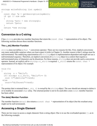 NULL:
string& writeToString (int symbol)
{
const char *p = getDescription(symbol);
if (p) // now safe
{
string *pstr = new string(p);
return *pstr;
}
return *new string;
}
Conversion to a C-string
Class string provides two member functions that return the const char * representation of its object. The
following sections discuss these member functions.
The c_str() Member Function
string does not define a char * conversion operator. There are two reasons for this. First, implicit conversions
can cause undesirable surprises when you least expect it (refer to Chapter 3). Another reason is that C-strings must be
null-terminated. The underlying representation of a string object is implementation-dependent and might not use a
null-terminated sequence. Therefore, an implicit conversion of a string object in a context that requires a
null-terminated array of characters can be disastrous. For these reasons, string does not provide such a conversion
operator. Instead, an explicit call to string::c_str() is required. c_str() returns the const char *
representation of its object. For example
void f()
{
string s = "Hello";
if( strcmp( s.c_str(), "Hello")== 0)
cout <<"identical"<<endl;
else
cout<<"different"<<endl;
}
The pointer that is returned from c_str () is owned by the string object. The user should not attempt to delete it
or to modify its associated char array. The returned pointer is not to be used after a non-const member function
has been called.
The data() Member Function
The member function data() also returns a const char * representation of its object (but the resultant array
might not be null-terminated).
Accessing a Single Element
There are two ways to access a single character from a string object. One is to use the overloaded operator [], as in
the following example:
ANSI/ISO C++ Professional Programmer's Handbook - Chapter 10 - STL and Generic Programming
file:///D|/Cool Stuff/old/ftp/1/1/ch10/ch10.htm (25 von 28) [12.05.2000 14:46:25]
 
