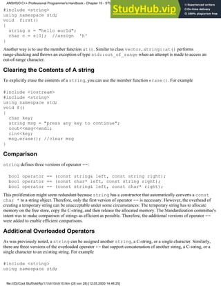 #include <string>
using namespace std;
void first()
{
string s = "hello world";
char c = s[0]; //assign 'h'
}
Another way is to use the member function at(). Similar to class vector, string::at() performs
range-checking and throws an exception of type std::out_of_range when an attempt is made to access an
out-of-range character.
Clearing the Contents of A string
To explicitly erase the contents of a string, you can use the member function erase(). For example
#include <iostream>
#include <string>
using namespace std;
void f()
{
char key;
string msg = "press any key to continue";
cout<<msg<<endl;
cin<<key;
msg.erase(); //clear msg
}
Comparison
string defines three versions of operator ==:
bool operator == (const string& left, const string right);
bool operator == (const char* left, const string right);
bool operator == (const string& left, const char* right);
This proliferation might seem redundant because string has a constructor that automatically converts a const
char * to a string object. Therefore, only the first version of operator == is necessary. However, the overhead of
creating a temporary string can be unacceptable under some circumstances: The temporary string has to allocate
memory on the free store, copy the C-string, and then release the allocated memory. The Standardization committee's
intent was to make comparison of strings as efficient as possible. Therefore, the additional versions of operator ==
were added to enable efficient comparisons.
Additional Overloaded Operators
As was previously noted, a string can be assigned another string, a C-string, or a single character. Similarly,
there are three versions of the overloaded operator += that support concatenation of another string, a C-string, or a
single character to an existing string. For example
#include <string>
using namespace std;
ANSI/ISO C++ Professional Programmer's Handbook - Chapter 10 - STL and Generic Programming
file:///D|/Cool Stuff/old/ftp/1/1/ch10/ch10.htm (26 von 28) [12.05.2000 14:46:25]
 