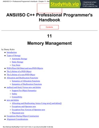 ANSI/ISO C++ Professional Programmer's
Handbook
Contents
11
Memory Management
by Danny Kalev
Introduction
●
Types of Storage
Automatic Storage
❍
Static Storage
❍
Free Store
❍
●
POD (Plain Old Data) and non-POD Objects
●
The Lifetime of a POD Object
●
The Lifetime of a non-POD Object
●
Allocation and Deallocation Functions
Semantics of Allocation Functions
❍
Semantics of Deallocation Functions
❍
●
malloc() and free() Versus new and delete
Support For Object Semantics
❍
Safety
❍
Extensibility
❍
●
new and delete
Allocating and Deallocating Arrays Using new[] and delete[]
❍
Exceptions and Operator new
❍
Exception-Free Version of Operator new
❍
Placement new
❍
●
Exceptions During Object Construction
●
Alignment Considerations
●
ANSI/ISO C++ Professional Programmer's Handbook - Chapter 11 - Memmory Management
file:///D|/Cool Stuff/old/ftp/1/1/ch11/ch11.htm (1 von 23) [12.05.2000 14:46:34]
 