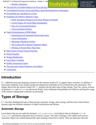 Member Alignment
❍
The Size Of A Complete Object Can Never Be Zero
●
User-Defined Versions of new and delete Cannot Be Declared in a Namespace
●
Overloading new and delete in a Class
●
Guidelines for Effective Memory Usage
Prefer Automatic Storage to Free Store Whenever Possible
❍
Correct Syntax for Local Object Instantiation
❍
Zero As A Universal Initializer
❍
Always Initialize Pointers
❍
●
Explicit Initializations of POD Object
Initializing Local Automatic Structs and Arrays
❍
Union Initialization
❍
Detecting a Machine's Endian
❍
The Lifetime Of A Bound Temporary Object
❍
Deleting A Pointer More Than Once
❍
●
Data Pointers Versus Function Pointers
●
Pointer Equality
●
Storage Reallocation
●
Local Static Variables
●
Global Anonymous Unions
●
The const and volatile Properties of an Object
●
Conclusions
●
Introduction
C++ added the necessary language constructs to the memory model of C to support object semantics. In addition, it
fixed some loopholes in the original model and enhanced it with higher levels of abstraction and automation. This
chapter delves into the memory model of C++, starting with the three types of data storage. Next, the various versions
of operators new and delete are discussed; finally, some techniques and guidelines for effective and bug-free usage
of the memory management constructs are presented.
Types of Storage
C++ has three fundamental types of data storage: automatic storage, static storage, and free store. Each of these
memory types has different semantics of object initialization and lifetime.
Automatic Storage
Local objects that are not explicitly declared static or extern, local objects that are declared auto or
register, and function arguments have automatic storage. This type of storage is also called stack memory.
Automatic objects are created automatically upon entering a function or a block. They are destroyed when the
ANSI/ISO C++ Professional Programmer's Handbook - Chapter 11 - Memmory Management
file:///D|/Cool Stuff/old/ftp/1/1/ch11/ch11.htm (2 von 23) [12.05.2000 14:46:34]
 