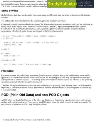function or block exits. Thus, on each entry into a function or a block, a new copy of its automatic objects is created.
The default value of automatic variables and nonclass objects is indeterminate.
Static Storage
Global objects, static data members of a class, namespace variables, and static variables in functions reside in static
memory.
The address of a static object remains the same throughout the program's execution.
Every static object is constructed only once during the lifetime of the program. By default, static data are initialized to
binary zeros. Static objects with a nontrivial constructor (see Chapter 4, "Special Member Functions: Default
Constructor, Copy Constructor, Destructor, And Assignment Operator") are subsequently initialized by their
constructors. Objects with static storage are included in the following examples:
int num; //global variables have static storage
int func()
{
static int calls; //initialized to 0 by default
return ++calls;
}
class C
{
private:
static bool b;
};
namespace NS
{
std::string str; //str has static storage
}
Free Store
Free store memory, also called heap memory or dynamic memory, contains objects and variables that are created by
operator new. Objects and variables that are allocated on the free store persist until they are explicitly released by a
subsequent call to operator delete. The memory that is allocated from the free store is not returned to the operating
system automatically after the program's termination.
Therefore, failing to release memory that was allocated using new generally yields memory leaks. The address of an
object that is allocated on the free store is determined at runtime. The initial value of raw storage that is allocated by
new is unspecified.
POD (Plain Old Data) and non-POD Objects
A POD (plain old data) object has one of the following data types: a fundamental type, pointer, union, struct, array,
or class with a trivial constructor. Conversely, a non-POD object is one for which a nontrivial constructor exists. The
properties of an object are in effect only during its lifetime.
ANSI/ISO C++ Professional Programmer's Handbook - Chapter 11 - Memmory Management
file:///D|/Cool Stuff/old/ftp/1/1/ch11/ch11.htm (3 von 23) [12.05.2000 14:46:34]
 