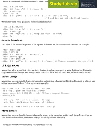 //file fisrt.cpp
inline int C::getVal () { return 5; }
//file sec.cpp
typedef int I;
inline I C::getVal () { return 5; } // violation of ODR,
// I and int are not identical tokens
On the other hand, white spaces and comments are immaterial:
//file fisrt.cpp
inline int C::getVal () { return 5; }
//file sec.cpp
inline int C::getVal () { /*complies with the ODR*/
return 5; }
Semantic Equivalence
Each token in the identical sequences of the separate definitions has the same semantic contents. For example
//file first.cpp
typedef int I;
inline I C::getVal () { return 5; }
//file second.cpp
typedef unsigned int I;
inline I C::getVal () { return 5; } //error; different semantic content for I
Linkage Types
A name that refers to an object, reference, type, function, template, namespace, or value that is declared in another
scope is said to have linkage. The linkage can be either external or internal. Otherwise, the name has no linkage.
External Linkage
A name that can be referred to from other translation units or from other scopes of the translation unit in which it was
defined has external linkage. Following are some examples:
void g(int n) {} //g has external linkage
int glob; //glob has external linkage
extern const int E_MAX=1024; //E_MAX has external linkage
namespace N
{
int num; //N::num has external linkage
void func();//N::func has external linkage
}
class C {}; //the name C has external linkage
Internal Linkage
A name that can be referred to by names from other scopes in the translation unit in which it was declared, but not
from other translation units, has internal linkage. Following are some examples:
ANSI/ISO C++ Professional Programmer's Handbook - Chapter 2 - Standard Briefing: The Latest Addenda to ANSI/ISO C++
file:///D|/Cool Stuff/old/ftp/1/1/ch02/ch02.htm (6 von 24) [12.05.2000 14:45:45]
 
