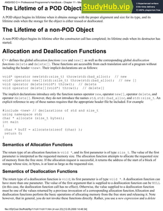 The Lifetime of a POD Object
A POD object begins its lifetime when it obtains storage with the proper alignment and size for its type, and its
lifetime ends when the storage for the object is either reused or deallocated.
The Lifetime of a non-POD Object
A non-POD object begins its lifetime after the constructor call has completed; its lifetime ends when its destructor has
started.
Allocation and Deallocation Functions
C++ defines the global allocation functions new and new[] as well as the corresponding global deallocation
functions delete and delete[]. These functions are accessible from each translation unit of a program without
including the header <new>. Their implicit declarations are as follows:
void* operator new(std::size_t) throw(std::bad_alloc); // new
void* operator new[](std::size_t) throw(std::bad_alloc); // new []
void operator delete(void*) throw(); // delete
void operator delete[](void*) throw(); // delete[]
The implicit declarations introduce only the function names operator new, operator new[], operator delete, and
operator delete[]. However, they do not introduce the names std, std::bad_alloc, and std::size_t. An
explicit reference to any of these names requires that the appropriate header file be included. For example
#include <new> // declarations of std and size_t
using namespace std;
char * allocate (size_t bytes);
int main
{
char * buff = allocate(sizeof (char) );
return 0;
}
Semantics of Allocation Functions
The return type of an allocation function is void *, and its first parameter is of type size_t. The value of the first
parameter is interpreted as the requested memory size. The allocation function attempts to allocate the requested size
of memory from the free store. If the allocation request is successful, it returns the address of the start of a block of
storage whose size, in bytes, is at least as large as the requested size.
Semantics of Deallocation Functions
The return type of a deallocation function is void; its first parameter is of type void *. A deallocation function can
have more than one parameter. The value of the first argument that is supplied to a deallocation function can be NULL
(in this case, the deallocation function call has no effect). Otherwise, the value supplied to a deallocation function
must be one of the values returned by a previous invocation of a corresponding allocation function.Allocation and
deallocation functions perform the basic operations of allocating memory from the free store and releasing it. Note
however, that in general, you do not invoke these functions directly. Rather, you use a new expression and a delete
ANSI/ISO C++ Professional Programmer's Handbook - Chapter 11 - Memmory Management
file:///D|/Cool Stuff/old/ftp/1/1/ch11/ch11.htm (4 von 23) [12.05.2000 14:46:34]
 