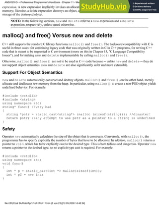 expression. A new expression implicitly invokes an allocation function and then constructs an object on the allocated
memory; likewise, a delete expression destroys an object, and then it invokes a deallocation function to release the
storage of the destroyed object.
NOTE: In the following sections, new and delete refer to a new expression and a delete
expression, respectively, unless stated otherwise.
malloc() and free() Versus new and delete
C++ still supports the standard C library functions malloc() and free(). The backward compatibility with C is
useful in three cases: for combining legacy code that was originally written in C in C++ programs, for writing C++
code that is meant to be supported in C environment (more on this in Chapter 13, "C Language Compatibility
Issues"), and for making new and delete implementable by calling malloc() and free().
Otherwise, malloc() and free() are not to be used in C++ code because -- unlike new and delete -- they do
not support object semantics. new and delete are also significantly safer and more extensible.
Support For Object Semantics
new and delete automatically construct and destroy objects. malloc() and free(), on the other hand, merely
allocate and deallocate raw memory from the heap. In particular, using malloc() to create a non-POD object yields
undefined behavior. For example
#include <cstdlib>
#include <string>
using namespace std;
string* func() //very bad
{
string *pstr = static_cast<string*> (malloc (sizeof(string))); //disaster!
return pstr; //any attempt to use pstr as a pointer to a string is undefined
}
Safety
Operator new automatically calculates the size of the object that it constructs. Conversely, with malloc(), the
programmer has to specify explicitly the number of bytes that have to be allocated. In addition, malloc() returns a
pointer to void, which has to be explicitly cast to the desired type. This is both tedious and dangerous. Operator new
returns a pointer to the desired type, so no explicit type cast is required. For example
#include <cstdlib>
using namespace std;
void func()
{
int * p = static_cast<int *> malloc(sizeof(int));
int * p2 = new int;
}
ANSI/ISO C++ Professional Programmer's Handbook - Chapter 11 - Memmory Management
file:///D|/Cool Stuff/old/ftp/1/1/ch11/ch11.htm (5 von 23) [12.05.2000 14:46:34]
 