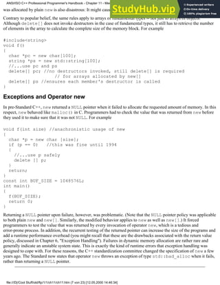 was allocated by plain new is also disastrous: It might cause memory leaks, heap corruption, or a program crash.
Contrary to popular belief, the same rules apply to arrays of fundamental types -- not just to arrays of objects.
Although delete[] does not invoke destructors in the case of fundamental types, it still has to retrieve the number
of elements in the array to calculate the complete size of the memory block. For example
#include<string>
void f()
{
char *pc = new char[100];
string *ps = new std::string[100];
//...use pc and ps
delete[] pc; //no destructors invoked, still delete[] is required
// for arrays allocated by new[]
delete[] ps //ensures each member's destructor is called
}
Exceptions and Operator new
In pre-Standard C++, new returned a NULL pointer when it failed to allocate the requested amount of memory. In this
respect, new behaved like malloc() in C. Programmers had to check the value that was returned from new before
they used it to make sure that it was not NULL. For example
void f(int size) //anachronistic usage of new
{
char *p = new char [size];
if (p == 0) //this was fine until 1994
{
//...use p safely
delete [] p;
}
return;
}
const int BUF_SIZE = 1048576L;
int main()
{
f(BUF_SIZE);
return 0;
}
Returning a NULL pointer upon failure, however, was problematic. (Note that the NULL pointer policy was applicable
to both plain new and new[]. Similarly, the modified behavior applies to new as well as new[].) It forced
programmers to test the value that was returned by every invocation of operator new, which is a tedious and
error-prone process. In addition, the recurrent testing of the returned pointer can increase the size of the programs and
add a runtime performance overhead (you might recall that these are the drawbacks associated with the return value
policy, discussed in Chapter 6, "Exception Handling"). Failures in dynamic memory allocation are rather rare and
generally indicate an unstable system state. This is exactly the kind of runtime errors that exception handling was
designed to cope with. For these reasons, the C++ standardization committee changed the specification of new a few
years ago. The Standard now states that operator new throws an exception of type std::bad_alloc when it fails,
rather than returning a NULL pointer.
ANSI/ISO C++ Professional Programmer's Handbook - Chapter 11 - Memmory Management
file:///D|/Cool Stuff/old/ftp/1/1/ch11/ch11.htm (7 von 23) [12.05.2000 14:46:34]
 
