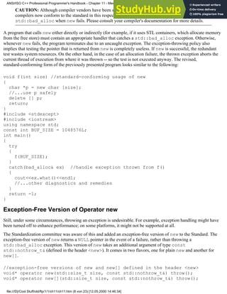 CAUTION: Although compiler vendors have been sluggish in adopting this change, most C++
compilers now conform to the standard in this respect, and throw an exception of type
std::bad_alloc when new fails. Please consult your compiler's documentation for more details.
A program that calls new either directly or indirectly (for example, if it uses STL containers, which allocate memory
from the free store) must contain an appropriate handler that catches a std::bad_alloc exception. Otherwise,
whenever new fails, the program terminates due to an uncaught exception. The exception-throwing policy also
implies that testing the pointer that is returned from new is completely useless. If new is successful, the redundant
test wastes system resources. On the other hand, in the case of an allocation failure, the thrown exception aborts the
current thread of execution from where it was thrown -- so the test is not executed anyway. The revised,
standard-conforming form of the previously presented program looks similar to the following:
void f(int size) //standard-conforming usage of new
{
char *p = new char [size];
//...use p safely
delete [] p;
return;
}
#include <stdexcept>
#include <iostream>
using namespace std;
const int BUF_SIZE = 1048576L;
int main()
{
try
{
f(BUF_SIZE);
}
catch(bad_alloc& ex) //handle exception thrown from f()
{
cout<<ex.what()<<endl;
//...other diagnostics and remedies
}
return -1;
}
Exception-Free Version of Operator new
Still, under some circumstances, throwing an exception is undesirable. For example, exception handling might have
been turned off to enhance performance; on some platforms, it might not be supported at all.
The Standardization committee was aware of this and added an exception-free version of new to the Standard. The
exception-free version of new returns a NULL pointer in the event of a failure, rather than throwing a
std::bad_alloc exception. This version of new takes an additional argument of type const
std::nothrow_t& (defined in the header <new>). It comes in two flavors, one for plain new and another for
new[].
//exception-free versions of new and new[] defined in the header <new>
void* operator new(std::size_t size, const std::nothrow_t&) throw();
void* operator new[](std::size_t size, const std::nothrow_t&) throw();
ANSI/ISO C++ Professional Programmer's Handbook - Chapter 11 - Memmory Management
file:///D|/Cool Stuff/old/ftp/1/1/ch11/ch11.htm (8 von 23) [12.05.2000 14:46:34]
 