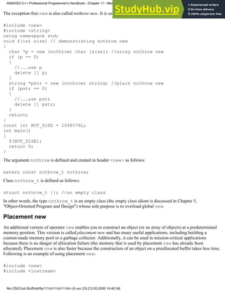 The exception-free new is also called nothrow new. It is used as follows:
#include <new>
#include <string>
using namespace std;
void f(int size) // demonstrating nothrow new
{
char *p = new (nothrow) char [size]; //array nothrow new
if (p == 0)
{
//...use p
delete [] p;
}
string *pstr = new (nothrow) string; //plain nothrow new
if (pstr == 0)
{
//...use pstr
delete [] pstr;
}
return;
}
const int BUF_SIZE = 1048576L;
int main()
{
f(BUF_SIZE);
return 0;
}
The argument nothrow is defined and created in header <new> as follows:
extern const nothrow_t nothrow;
Class nothrow_t is defined as follows:
struct nothrow_t {}; //an empty class
In other words, the type nothrow_t is an empty class (the empty class idiom is discussed in Chapter 5,
"Object-Oriented Program and Design") whose sole purpose is to overload global new.
Placement new
An additional version of operator new enables you to construct an object (or an array of objects) at a predetermined
memory position. This version is called placement new and has many useful applications, including building a
custom-made memory pool or a garbage collector. Additionally, it can be used in mission-critical applications
because there is no danger of allocation failure (the memory that is used by placement new has already been
allocated). Placement new is also faster because the construction of an object on a preallocated buffer takes less time.
Following is an example of using placement new:
#include <new>
#include <iostream>
ANSI/ISO C++ Professional Programmer's Handbook - Chapter 11 - Memmory Management
file:///D|/Cool Stuff/old/ftp/1/1/ch11/ch11.htm (9 von 23) [12.05.2000 14:46:34]
 