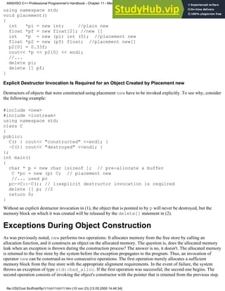 using namespace std;
void placement()
{
int *pi = new int; //plain new
float *pf = new float[2]; //new []
int *p = new (pi) int (5); //placement new
float *p2 = new (pf) float; //placement new[]
p2[0] = 0.33f;
cout<< *p << p2[0] << endl;
//...
delete pi;
delete [] pf;
}
Explicit Destructor Invocation Is Required for an Object Created by Placement new
Destructors of objects that were constructed using placement new have to be invoked explicitly. To see why, consider
the following example:
#include <new>
#include <iostream>
using namespace std;
class C
{
public:
C() { cout<< "constructed" <<endl; }
~C(){ cout<< "destroyed" <<endl; }
};
int main()
{
char * p = new char [sizeof ]; // pre-allocate a buffer
C *pc = new (p) C; // placement new
//... used pc
pc->C::~C(); // 1:explicit destructor invocation is required
delete [] p; //2
return 0;
}
Without an explicit destructor invocation in (1), the object that is pointed to by p will never be destroyed, but the
memory block on which it was created will be released by the delete[] statement in (2).
Exceptions During Object Construction
As was previously noted, new performs two operations: It allocates memory from the free store by calling an
allocation function, and it constructs an object on the allocated memory. The question is, does the allocated memory
leak when an exception is thrown during the construction process? The answer is no, it doesn't. The allocated memory
is returned to the free store by the system before the exception propagates to the program. Thus, an invocation of
operator new can be construed as two consecutive operations. The first operation merely allocates a sufficient
memory block from the free store with the appropriate alignment requirements. In the event of failure, the system
throws an exception of type std::bad_alloc. If the first operation was successful, the second one begins. The
second operation consists of invoking the object's constructor with the pointer that is retained from the previous step.
ANSI/ISO C++ Professional Programmer's Handbook - Chapter 11 - Memmory Management
file:///D|/Cool Stuff/old/ftp/1/1/ch11/ch11.htm (10 von 23) [12.05.2000 14:46:34]
 