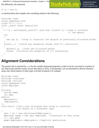 Put differently, the statement
C* p = new C;
is transformed by the compiler into something similar to the following:
#include <new>
using namespace std;
class C{/*...*/};
void __new() throw (bad_alloc)
{
C * p = reinterpret_cast<C*> (new char [sizeof ]); //step 1: allocate
// raw memory
try
{
new (p) C; //step 2: construct the objects on previously allocated buffer
}
catch(...) //catch any exception thrown from C's constructor
{
delete[] p; //free the allocated buffer
throw; //re-throw the exception of C's constructor
}
}
Alignment Considerations
The pointer that is returned by new has the suitable alignment properties so that it can be converted to a pointer of
any object type and then used to access that object or array. Consequently, you are permitted to allocate character
arrays into which objects of other types will later be placed. For example
#include <new>
#include <iostream>
#include <string>
using namespace std;
class Employee
{
private:
string name;
int age;
public:
Employee();
~Employee();
};
void func() //use a pre allocated char array to construct
//an object of a different type
{
char * pc = new char[sizeof(Employee)];
Employee *pemp = new (pc) Employee; //construct on char array
//...use pemp
pemp->Employee::~Employee(); //explicit destruction
ANSI/ISO C++ Professional Programmer's Handbook - Chapter 11 - Memmory Management
file:///D|/Cool Stuff/old/ftp/1/1/ch11/ch11.htm (11 von 23) [12.05.2000 14:46:34]
 