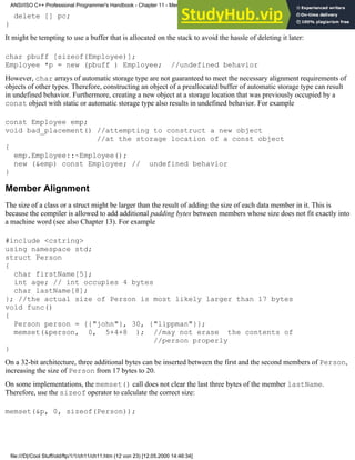 delete [] pc;
}
It might be tempting to use a buffer that is allocated on the stack to avoid the hassle of deleting it later:
char pbuff [sizeof(Employee)];
Employee *p = new (pbuff ) Employee; //undefined behavior
However, char arrays of automatic storage type are not guaranteed to meet the necessary alignment requirements of
objects of other types. Therefore, constructing an object of a preallocated buffer of automatic storage type can result
in undefined behavior. Furthermore, creating a new object at a storage location that was previously occupied by a
const object with static or automatic storage type also results in undefined behavior. For example
const Employee emp;
void bad_placement() //attempting to construct a new object
//at the storage location of a const object
{
emp.Employee::~Employee();
new (&emp) const Employee; // undefined behavior
}
Member Alignment
The size of a class or a struct might be larger than the result of adding the size of each data member in it. This is
because the compiler is allowed to add additional padding bytes between members whose size does not fit exactly into
a machine word (see also Chapter 13). For example
#include <cstring>
using namespace std;
struct Person
{
char firstName[5];
int age; // int occupies 4 bytes
char lastName[8];
}; //the actual size of Person is most likely larger than 17 bytes
void func()
{
Person person = {{"john"}, 30, {"lippman"}};
memset(&person, 0, 5+4+8 ); //may not erase the contents of
//person properly
}
On a 32-bit architecture, three additional bytes can be inserted between the first and the second members of Person,
increasing the size of Person from 17 bytes to 20.
On some implementations, the memset() call does not clear the last three bytes of the member lastName.
Therefore, use the sizeof operator to calculate the correct size:
memset(&p, 0, sizeof(Person));
ANSI/ISO C++ Professional Programmer's Handbook - Chapter 11 - Memmory Management
file:///D|/Cool Stuff/old/ftp/1/1/ch11/ch11.htm (12 von 23) [12.05.2000 14:46:34]
 