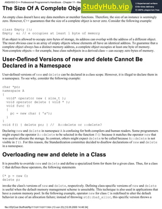 The Size Of A Complete Object Can Never Be Zero
An empty class doesn't have any data members or member functions. Therefore, the size of an instance is seemingly
zero. However, C++ guarantees that the size of a complete object is never zero. Consider the following example:
class Empty {};
Empty e; // e occupies at least 1 byte of memory
If an object is allowed to occupy zero bytes of storage, its address can overlap with the address of a different object.
The most obvious case is an array of empty objects whose elements all have an identical address. To guarantee that a
complete object always has a distinct memory address, a complete object occupies at least one byte of memory.
Non-complete objects -- for example, base class subobjects in a derived class -- can occupy zero bytes of memory.
User-Defined Versions of new and delete Cannot Be
Declared in a Namespace
User-defined versions of new and delete can be declared in a class scope. However, it is illegal to declare them in
a namespace. To see why, consider the following example:
char *pc;
namespace A
{
void* operator new ( size_t );
void operator delete ( void * );
void func ()
{
pc = new char ( 'a');
}
}
void f() { delete pc; } // A::delete or ::delete?
Declaring new and delete in namespace A is confusing for both compilers and human readers. Some programmers
might expect the operator A::delete to be selected in the function f() because it matches the operator new that
was used to allocate the storage. In contrast, others might expect delete to be called because A::delete is not
visible in f(). For this reason, the Standardization committee decided to disallow declarations of new and delete
in a namespace.
Overloading new and delete in a Class
It is possible to override new and delete and define a specialized form for them for a given class. Thus, for a class
C that defines these operators, the following statements
C* p = new C;
delete p;
invoke the class's versions of new and delete, respectively. Defining class-specific versions of new and delete
is useful when the default memory management scheme is unsuitable. This technique is also used in applications that
have a custom memory pool. In the following example, operator new for class C is redefined to alter the default
behavior in case of an allocation failure; instead of throwing std::bad_alloc, this specific version throws a
ANSI/ISO C++ Professional Programmer's Handbook - Chapter 11 - Memmory Management
file:///D|/Cool Stuff/old/ftp/1/1/ch11/ch11.htm (13 von 23) [12.05.2000 14:46:34]
 