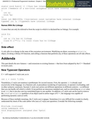 static void func() {} //func has internal linkage
union //members of a non-local anonymous union have internal linkage
{
int n;
void *p;
};
const int MAX=1024; //non-extern const variables have internal linkage
typedef int I; //typedefs have internal linkage
Names With No Linkage
A name that can only be referred to from the scope in which it is declared has no linkage. For example
void f()
{
int a; //a has no linkage
class B {/**/}; //a local class has no linkage
}
Side effect
A side effect is a change in the state of the execution environment. Modifying an object, accessing a volatile
object, invoking a library I/O function, and calling a function that performs any of these operations are all side effects.
Addenda
This part details the new features -- and extensions to existing features -- that have been adopted by the C++ Standard
in recent years.
New Typecast Operators
C++ still supports C-style cast, as in
int i = (int) 7.333;
Nonetheless, C-style cast notation is problematic for several reasons. First, the operator () is already used
excessively in the language: in a function call, in precedence reordering of expressions, in operator overloading, and
in other syntactic constructs. Second, C-style cast carries out different operations in different contexts -- so different
that you can hardly tell which is which. It can perform an innocuous standard cast, such as converting an enum value
to an int; but it can also cast two nonrelated types to one another. In addition, a C-style cast can be used to remove
the const or volatile qualifiers of an object (and in earlier stages of C++, the language was capable of
performing dynamic casts as well).
Because of these multiple meanings, the C-style cast is opaque. Sometimes it is very difficult for a reader to clearly
understand the intent of the code author who uses a C-style cast operation. Consider the following example:
#include <iostream>
using namespace std;
void display(const unsigned char *pstr)
{
ANSI/ISO C++ Professional Programmer's Handbook - Chapter 2 - Standard Briefing: The Latest Addenda to ANSI/ISO C++
file:///D|/Cool Stuff/old/ftp/1/1/ch02/ch02.htm (7 von 24) [12.05.2000 14:45:45]
 