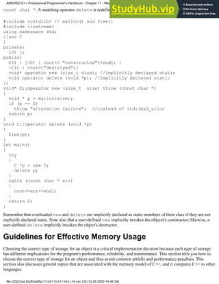 const char *. A matching operator delete is redefined accordingly:
#include <cstdlib> // malloc() and free()
#include <iostream>
using namespace std;
class C
{
private:
int j;
public:
C() : j(0) { cout<< "constructed"<<endl; }
~C() { cout<<"destroyed";}
void* operator new (size_t size); //implicitly declared static
void operator delete (void *p); //implicitly declared static
};
void* C::operator new (size_t size) throw (const char *)
{
void * p = malloc(size);
if (p == 0)
throw "allocation failure"; //instead of std::bad_alloc
return p;
}
void C::operator delete (void *p)
{
free(p);
}
int main()
{
try
{
C *p = new C;
delete p;
}
catch (const char * err)
{
cout<<err<<endl;
}
return 0;
}
Remember that overloaded new and delete are implicitly declared as static members of their class if they are not
explicitly declared static. Note also that a user-defined new implicitly invokes the objects's constructor; likewise, a
user-defined delete implicitly invokes the object's destructor.
Guidelines for Effective Memory Usage
Choosing the correct type of storage for an object is a critical implementation decision because each type of storage
has different implications for the program's performance, reliability, and maintenance. This section tells you how to
choose the correct type of storage for an object and thus avoid common pitfalls and performance penalties. This
section also discusses general topics that are associated with the memory model of C++, and it compares C++ to other
languages.
ANSI/ISO C++ Professional Programmer's Handbook - Chapter 11 - Memmory Management
file:///D|/Cool Stuff/old/ftp/1/1/ch11/ch11.htm (14 von 23) [12.05.2000 14:46:34]
 