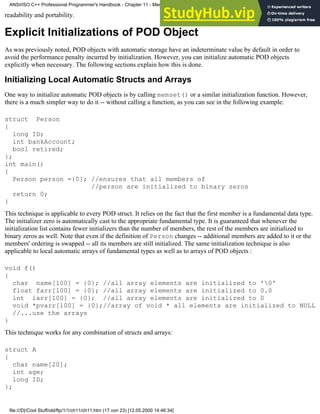 readability and portability.
Explicit Initializations of POD Object
As was previously noted, POD objects with automatic storage have an indeterminate value by default in order to
avoid the performance penalty incurred by initialization. However, you can initialize automatic POD objects
explicitly when necessary. The following sections explain how this is done.
Initializing Local Automatic Structs and Arrays
One way to initialize automatic POD objects is by calling memset() or a similar initialization function. However,
there is a much simpler way to do it -- without calling a function, as you can see in the following example:
struct Person
{
long ID;
int bankAccount;
bool retired;
};
int main()
{
Person person ={0}; //ensures that all members of
//person are initialized to binary zeros
return 0;
}
This technique is applicable to every POD struct. It relies on the fact that the first member is a fundamental data type.
The initializer zero is automatically cast to the appropriate fundamental type. It is guaranteed that whenever the
initialization list contains fewer initializers than the number of members, the rest of the members are initialized to
binary zeros as well. Note that even if the definition of Person changes -- additional members are added to it or the
members' ordering is swapped -- all its members are still initialized. The same initialization technique is also
applicable to local automatic arrays of fundamental types as well as to arrays of POD objects :
void f()
{
char name[100] = {0}; //all array elements are initialized to '0'
float farr[100] = {0}; //all array elements are initialized to 0.0
int iarr[100] = {0}; //all array elements are initialized to 0
void *pvarr[100] = {0};//array of void * all elements are initialized to NULL
//...use the arrays
}
This technique works for any combination of structs and arrays:
struct A
{
char name[20];
int age;
long ID;
};
ANSI/ISO C++ Professional Programmer's Handbook - Chapter 11 - Memmory Management
file:///D|/Cool Stuff/old/ftp/1/1/ch11/ch11.htm (17 von 23) [12.05.2000 14:46:34]
 