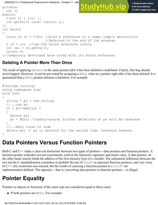 private:
int j;
public:
C(int i) : j(i) {}
int getVal() const {return j;}
};
int main()
{
const C& cr = C(2); //bind a reference to a temp; temp's destruction
//deferred to the end of the program
C c2 = cr; //use the bound reference safely
int val = cr.getVal();
return 0;
}//temporary destroyed here along with its bound reference
Deleting A Pointer More Than Once
The result of applying delete to the same pointer after it has been deleted is undefined. Clearly, this bug should
never happen. However, it can be prevented by assigning a NULL value to a pointer right after it has been deleted. It is
guaranteed that a NULL pointer deletion is harmless. For example
#include <string>
using namespace std;
void func
{
string * ps = new string;
//...use ps
if ( ps->empty() )
{
delete ps;
ps = NULL; //safety-guard: further deletions of ps will be harmless
}
//...many lines of code
delete ps; // ps is deleted for the second time. Harmless however
}
Data Pointers Versus Function Pointers
Both C and C++ make a clear-cut distinction between two types of pointers -- data pointers and function pointers. A
function pointer embodies several constituents, such as the function's signature and return value. A data pointer, on
the other hand, merely holds the address of the first memory byte of a variable. The substantial difference between the
two led the C standardization committee to prohibit the use of void* to represent function pointers, and vice versa.
In C++, this restriction was relaxed, but the results of coercing a function pointer to a void* are
implementation-defined. The opposite -- that is, converting data pointers to function pointers -- is illegal.
Pointer Equality
Pointers to objects or functions of the same type are considered equal in three cases:
If both pointers are NULL. For example
●
ANSI/ISO C++ Professional Programmer's Handbook - Chapter 11 - Memmory Management
file:///D|/Cool Stuff/old/ftp/1/1/ch11/ch11.htm (19 von 23) [12.05.2000 14:46:34]
 