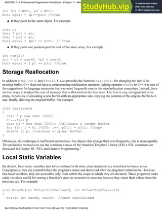 int *p1 = NULL, p2 = NULL;
bool equal = (p1==p2); //true
If they point to the same object. For example
●
char c;
char * pc1 = &c;
char * pc2 = &c;
bool equal = (pc1 == pc2); // true
If they point one position past the end of the same array. For example
●
int num[2];
int * p1 = num+2, *p2 = num+2;
bool equal = ( p1 == p2); //true
Storage Reallocation
In addition to malloc() and free(), C also provides the function realloc() for changing the size of an
existing buffer. C++ does not have a corresponding reallocation operator. Adding operator renew to C++ was one of
the suggestions for language extension that was most frequently sent to the standardization committee. Instead, there
are two ways to readjust the size of memory that is allocated on the free store. The first is very inelegant and error
prone. It consists of allocating a new buffer with an appropriate size, copying the contents of the original buffer to it
and, finally, deleting the original buffer. For example
void reallocate
{
char * p new char [100];
//...fill p
char p2 = new char [200]; //allocate a larger buffer
for (int i = 0; i<100; i++) p2[i] = p[i]; //copy
delete [] p; //release original buffer
}
Obviously, this technique is inefficient and tedious. For objects that change their size frequently, this is unacceptable.
The preferable method is to use the container classes of the Standard Template Library (STL). STL containers are
discussed in Chapter 10, "STL and Generic Programming."
Local Static Variables
By default, local static variables (not to be confused with static class members) are initialized to binary zeros.
Conceptually, they are created before the program's outset and destroyed after the program's termination. However,
like local variables, they are accessible only from within the scope in which they are declared. These properties make
static variables useful for storing a function's state on recurrent invocations because they retain their values from the
previous call. For example
void MoveTo(int OffsetFromCurrentX, int OffsetFromCurrentY)
{
static int currX, currY; //zero initialized
ANSI/ISO C++ Professional Programmer's Handbook - Chapter 11 - Memmory Management
file:///D|/Cool Stuff/old/ftp/1/1/ch11/ch11.htm (20 von 23) [12.05.2000 14:46:34]
 