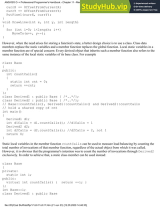 currX += OffsetFromCurrentX;
currY += OffsetFromCurrentY;
PutPixel(currX, currY);
}
void DrawLine(int x, int y, int length)
{
for (int i=0; i<length; i++)
MoveTo(x++, y--);
}
However, when the need arises for storing a function's state, a better design choice is to use a class. Class data
members replace the static variables and a member function replaces the global function. Local static variables in a
member function are of special concern: Every derived object that inherits such a member function also refers to the
same instance of the local static variables of its base class. For example
class Base
{
public:
int countCalls()
{
static int cnt = 0;
return ++cnt;
}
};
class Derived1 : public Base { /*..*/};
class Derived2 : public Base { /*..*/};
// Base::countCalls(), Derived1::countCalls() and Derived2::countCalls
// hold a shared copy of cnt
int main()
{
Derived1 d1;
int d1Calls = d1.countCalls(); //d1Calls = 1
Derived2 d2;
int d2Calls = d2.countCalls(); //d2Calls = 2, not 1
return 0;
}
Static local variables in the member function countCalls can be used to measure load balancing by counting the
total number of invocations of that member function, regardless of the actual object from which it was called.
However, it is obvious that the programmer's intention was to count the number of invocations through Derived2
exclusively. In order to achieve that, a static class member can be used instead:
class Base
{
private:
static int i;
public:
virtual int countCalls() { return ++i; }
};
int Base::i;
class Derived1 : public Base
ANSI/ISO C++ Professional Programmer's Handbook - Chapter 11 - Memmory Management
file:///D|/Cool Stuff/old/ftp/1/1/ch11/ch11.htm (21 von 23) [12.05.2000 14:46:35]
 