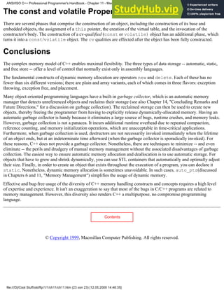 The const and volatile Properties of an Object
There are several phases that comprise the construction of an object, including the construction of its base and
embedded objects, the assignment of a this pointer, the creation of the virtual table, and the invocation of the
constructor's body. The construction of a cv-qualified (const or volatile) object has an additional phase, which
turns it into a const/volatile object. The cv qualities are effected after the object has been fully constructed.
Conclusions
The complex memory model of C++ enables maximal flexibility. The three types of data storage -- automatic, static,
and free store -- offer a level of control that normally exist only in assembly languages.
The fundamental constructs of dynamic memory allocation are operators new and delete. Each of these has no
fewer than six different versions; there are plain and array variants, each of which comes in three flavors: exception
throwing, exception free, and placement.
Many object-oriented programming languages have a built-in garbage collector, which is an automatic memory
manager that detects unreferenced objects and reclaims their storage (see also Chapter 14, "Concluding Remarks and
Future Directions," for a discussion on garbage collection). The reclaimed storage can then be used to create new
objects, thereby freeing the programmer from having to explicitly release dynamically-allocated memory. Having an
automatic garbage collector is handy because it eliminates a large source of bugs, runtime crashes, and memory leaks.
However, garbage collection is not a panacea. It incurs additional runtime overhead due to repeated compaction,
reference counting, and memory initialization operations, which are unacceptable in time-critical applications.
Furthermore, when garbage collection is used, destructors are not necessarily invoked immediately when the lifetime
of an object ends, but at an indeterminate time afterward (when the garbage collector is sporadically invoked). For
these reasons, C++ does not provide a garbage collector. Nonetheless, there are techniques to minimize -- and even
eliminate -- the perils and drudgery of manual memory management without the associated disadvantages of garbage
collection. The easiest way to ensure automatic memory allocation and deallocation is to use automatic storage. For
objects that have to grow and shrink dynamically, you can use STL containers that automatically and optimally adjust
their size. Finally, in order to create an object that exists throughout the execution of a program, you can declare it
static. Nonetheless, dynamic memory allocation is sometimes unavoidable. In such cases, auto_ptr(discussed
in Chapters 6 and 11, "Memory Management") simplifies the usage of dynamic memory.
Effective and bug-free usage of the diversity of C++ memory handling constructs and concepts requires a high level
of expertise and experience. It isn't an exaggeration to say that most of the bugs in C/C++ programs are related to
memory management. However, this diversity also renders C++ a multipurpose, no compromise programming
language.
Contents
© Copyright 1999, Macmillan Computer Publishing. All rights reserved.
ANSI/ISO C++ Professional Programmer's Handbook - Chapter 11 - Memmory Management
file:///D|/Cool Stuff/old/ftp/1/1/ch11/ch11.htm (23 von 23) [12.05.2000 14:46:35]
 