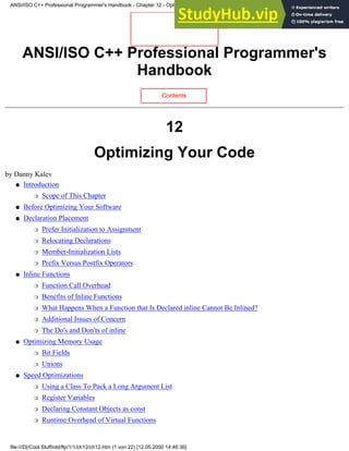 ANSI/ISO C++ Professional Programmer's
Handbook
Contents
12
Optimizing Your Code
by Danny Kalev
Introduction
Scope of This Chapter
❍
●
Before Optimizing Your Software
●
Declaration Placement
Prefer Initialization to Assignment
❍
Relocating Declarations
❍
Member-Initialization Lists
❍
Prefix Versus Postfix Operators
❍
●
Inline Functions
Function Call Overhead
❍
Benefits of Inline Functions
❍
What Happens When a Function that Is Declared inline Cannot Be Inlined?
❍
Additional Issues of Concern
❍
The Do's and Don'ts of inline
❍
●
Optimizing Memory Usage
Bit Fields
❍
Unions
❍
●
Speed Optimizations
Using a Class To Pack a Long Argument List
❍
Register Variables
❍
Declaring Constant Objects as const
❍
Runtime Overhead of Virtual Functions
❍
●
ANSI/ISO C++ Professional Programmer's Handbook - Chapter 12 - Optimizing Your Code
file:///D|/Cool Stuff/old/ftp/1/1/ch12/ch12.htm (1 von 22) [12.05.2000 14:46:36]
 