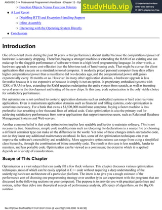 Function Objects Versus Function Pointers
❍
A Last Resort
Disabling RTTI and Exception Handling Support
❍
Inline Assembly
❍
Interacting with the Operating System Directly
❍
●
Conclusions
●
Introduction
One often-heard claim during the past 30 years is that performance doesn't matter because the computational power of
hardware is constantly dropping. Therefore, buying a stronger machine or extending the RAM of an existing one can
make up for the sluggish performance of software written in a high-level programming language. In other words, a
hardware upgrade is more cost-effective than the laborious task of hand-tuning code. That might be correct for client
applications that execute on a standard personal computer. A modestly priced personal computer these days offers
higher computational power than a mainframe did two decades ago, and the computational power still grows
exponentially every 18 months or so. However, in many other application domains, a hardware upgrade is less
favorable because it is too expensive or because it simply is not an option. In proprietary embedded systems with
128K of RAM or less, extending the RAM requires redesigning the entire system from scratch, as well as investing
several years in the development and testing of the new chips. In this case, code optimization is the only viable choice
for satisfactory performance.
But optimization is not confined to esoteric application domains such as embedded systems or hard core real-time
applications. Even in mainstream application domains such as financial and billing systems, code optimization is
sometimes necessary. For a bank that owns a $1,500,000 mainframe computer, buying a faster machine is less
preferable than rewriting a few thousand lines of critical code. Code optimization is also the primary tool for
achieving satisfactory performance from server applications that support numerous users, such as Relational Database
Management Systems and Web servers.
Another common belief is that code optimization implies less readable and harder to maintain software. This is not
necessarily true. Sometimes, simple code modifications such as relocating the declarations in a source file or choosing
a different container type can make all the difference in the world. Yet none of these changes entails unreadable code,
nor do they incur any additional maintenance overhead. In fact, some of the optimization techniques can even
improve the software's extensibility and readability. More aggressive optimizations can range from using a simplified
class hierarchy, through the combination of inline assembly code. The result in this case is less readable, harder to
maintain, and less portable code. Optimization can be viewed as a continuum; the extent to which it is applied
depends on a variety of considerations.
Scope of This Chapter
Optimization is a vast subject that can easily fill a few thick volumes. This chapter discusses various optimization
techniques, most of which can be easily applied in C++ code without requiring a deep understanding of the
underlying hardware architecture of a particular platform. The intent is to give you a rough estimate of the
performance cost of choosing one programming strategy over another (you can experiment with the programs that are
discussed in the following sections on your computer). The purpose is to provide you with practical guidelines and
notions, rather than delve into theoretical aspects of performance analysis, efficiency of algorithms, or the Big Oh
notation.
ANSI/ISO C++ Professional Programmer's Handbook - Chapter 12 - Optimizing Your Code
file:///D|/Cool Stuff/old/ftp/1/1/ch12/ch12.htm (2 von 22) [12.05.2000 14:46:36]
 