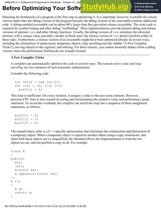 Before Optimizing Your Software
Detecting the bottlenecks of a program is the first step in optimizing it. It is important, however, to profile the release
version rather than the debug version of the program because the debug version of the executable contains additional
code. A debug-enabled executable can be about 40% larger than the equivalent release executable. The extra code is
required for symbol lookup and other debug "scaffolding". Most implementations provide distinct debug and release
versions of operator new and other library functions. Usually, the debug version of new initializes the allocated
memory with a unique value and adds a header at block start; the release version of new doesn't perform either of
these tasks. Furthermore, a release version of an executable might have been optimized already in several ways,
including the elimination of unnecessary temporary objects, loop unrolling (see the sidebar "A Few Compiler
Tricks"), moving objects to the registers, and inlining. For these reasons, you cannot assuredly deduce from a debug
version where the performance bottlenecks are actually located.
A Few Compiler Tricks
A compiler can automatically optimize the code in several ways. The named return value and loop
unrolling are two instances of such automatic optimizations.
Consider the following code:
int *buff = new int[3];
for (int i =0; i<3; i++)
buff[i] = 0;
This loop is inefficient: On every iteration, it assigns a value to the next array element. However,
precious CPU time is also wasted on testing and incrementing the counter's value and performing a jump
statement. To avoid this overhead, the compiler can unroll the loop into a sequence of three assignment
statements, as follows:
buff[0] = 0;
buff[1] = 0;
buff[2] = 0;
The named return value is a C++-specific optimization that eliminates the construction and destruction of
a temporary object. When a temporary object is copied to another object using a copy constructor, and
when both these objects are cv-unqualified, the Standard allows the implementation to treat the two
objects as one, and not perform a copy at all. For example
class A
{
public:
A();
~A();
A(const A&);
A operator=(const A&);
};
A f()
{
A a;
return a;
}
ANSI/ISO C++ Professional Programmer's Handbook - Chapter 12 - Optimizing Your Code
file:///D|/Cool Stuff/old/ftp/1/1/ch12/ch12.htm (3 von 22) [12.05.2000 14:46:36]
 