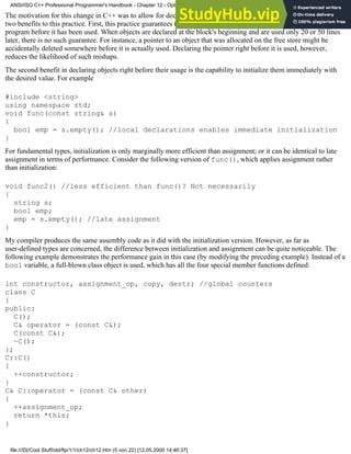 The motivation for this change in C++ was to allow for declarations of objects right before they are used. There are
two benefits to this practice. First, this practice guarantees that an object cannot be tampered with by other parts of the
program before it has been used. When objects are declared at the block's beginning and are used only 20 or 50 lines
later, there is no such guarantee. For instance, a pointer to an object that was allocated on the free store might be
accidentally deleted somewhere before it is actually used. Declaring the pointer right before it is used, however,
reduces the likelihood of such mishaps.
The second benefit in declaring objects right before their usage is the capability to initialize them immediately with
the desired value. For example
#include <string>
using namespace std;
void func(const string& s)
{
bool emp = s.empty(); //local declarations enables immediate initialization
}
For fundamental types, initialization is only marginally more efficient than assignment; or it can be identical to late
assignment in terms of performance. Consider the following version of func(), which applies assignment rather
than initialization:
void func2() //less efficient than func()? Not necessarily
{
string s;
bool emp;
emp = s.empty(); //late assignment
}
My compiler produces the same assembly code as it did with the initialization version. However, as far as
user-defined types are concerned, the difference between initialization and assignment can be quite noticeable. The
following example demonstrates the performance gain in this case (by modifying the preceding example). Instead of a
bool variable, a full-blown class object is used, which has all the four special member functions defined:
int constructor, assignment_op, copy, destr; //global counters
class C
{
public:
C();
C& operator = (const C&);
C(const C&);
~C();
};
C::C()
{
++constructor;
}
C& C::operator = (const C& other)
{
++assignment_op;
return *this;
}
ANSI/ISO C++ Professional Programmer's Handbook - Chapter 12 - Optimizing Your Code
file:///D|/Cool Stuff/old/ftp/1/1/ch12/ch12.htm (5 von 22) [12.05.2000 14:46:37]
 